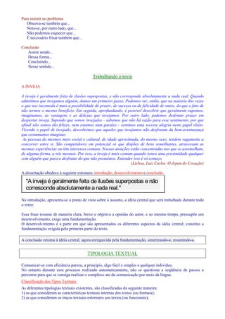 Para insistir no problema 
Observa-se também que... 
Nota-se, por outro lado, que... 
Não podemos esquecer que... 
É necessário frisar também que... 
Conclusão 
Assim sendo... 
Dessa forma... 
Concluindo... 
Nesse sentido... 
Trabalhando o texto 
A INVEJA 
A inveja é geralmente feita de ilusões superpostas, e não corresponde absolutamente a nada real. Quando 
admitimos que invejamos alguém, damos um primeiro passo. Podemos ver, então, que na maioria das vezes 
o que nos incomoda é mais a possibilidade de prazer, de sucesso ou de felicidade de outro, do que o fato de 
não termos o mesmo benefício. Em seguida, aprofundando, é possível descobrir que geralmente supomos, 
imaginamos, as vantagens e as delícias que invejamos. Por outro lado, podemos desfrutar prazer em 
despertar inveja. Supondo que somos invejados - sabemos que não há razão para esse sentimento, por que 
afinal não somos tão felizes, nem estamos num paraíso - sentimos uma secreta alegria neste papel eleito. 
Vivendo o papel de invejado, descobrimos que aqueles que invejamos não desfrutam da bem-aventurança 
que costumamos imaginar. 
As pessoas do mesmos meio social e cultural, de idade aproximada, do mesmo sexo, tendem vagamente a 
concorrer entre si. São competidores em potencial os que dispões de bens semelhantes, atravessam as 
mesmas experiências ou têm interesses comuns. Nossas atenções estão concentradas nos que se assemelham, 
de alguma forma, a nós mesmos. Por isso, a inveja é mais comum quando temos uma proximidade qualquer 
com alguém que parece desfrutar do que não possuímos. Entender isso é só começo. 
(Lisboa, Luiz Carlos. O Jejum do Coração) 
A dissertação obedece à seguinte estrutura: introdução, desenvolvimento e conclusão. 
A inveja é geralmente feita de ilusões superpostas e não 
corresponde absolutamente a nada real. 
Na introdução, apresenta-se o ponto de vista sobre o assunto, a idéia central que será trabalhada durante todo 
o texto: 
Essa frase resume de maneira clara, breve e objetiva a opinião do autor, e ao mesmo tempo, pressupõe um 
desenvolvimento, exige uma fundamentação. 
O desenvolvimento é a parte em que são apresentados os diferentes aspectos da idéia central; constitui a 
fundamentação exigida pela primeira parte do texto. 
A conclusão retorna à idéia central, agora enriquecida pela fundamentação, sintetizando-a, resumindo-a. 
TIPOLOGIA TEXTUAL 
Comunicar-se com eficiência parece, a princípio, algo fácil e simples a qualquer indivíduo. 
No entanto durante esse processo realizado automaticamente, não se questiona a seqüência de passos a 
percorrer para que se consiga realizar o complexo ato de comunicação por meio da língua. 
Classificação dos Tipos Textuais 
As diferentes tipologias textuais existentes, são classificadas da seguinte maneira: 
1) as que consideram as características textuais internas dos textos (ou formais); 
2) as que consideram os traços textuais exteriores aos textos (ou funcionais); 
 