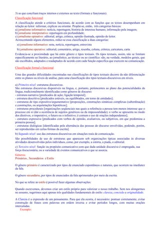 3) as que conciliam traços internos e externos ao texto (formais e funcionais). 
Classificação funcional 
A classificação atende a critérios funcionais, de acordo com as funções que os textos desempenham em 
relação ao leitor: informar, explicar ou orientar. Propõe-se, então, três categorias básicas: 
a) jornalismo informativo: notícia, reportagem, história de interesse humano, informação pela imagem; 
b) jornalismo interpretativo: reportagem em profundidade; 
c) jornalismo opinativo: editorial, artigo, crônica, opinião ilustrada, opinião do leitor. 
Acrescentando alguns elementos, reduz-se essa classificação a duas categorias: 
a) jornalismo informativo: nota, notícia, reportagem, entrevista 
b) jornalismo operativo: editorial, comentário, artigo, resenha, coluna, crônica, caricatura, carta 
Evidencia-se a proximidade que há entre gênero e tipos textuais. Os tipos textuais, assim, não se limitam 
especificamente ao literário, ao jornalístico, ao técnico ou ao científico: são, na verdade, modelos gerais, que 
são escolhidos, adaptados e readaptados de acordo com cada função especifica que exercem na comunicação. 
Classificação formal e funcional 
Uma das grandes dificuldades encontradas nas classificações de tipos textuais decorre da não diferenciação 
entre os planos ou níveis de análise, para uma classificação dos tipos textuais-discursivos em níveis. 
a) Primeiro nível: estruturas discursivas. 
São estruturas discursivas disponíveis na língua, e, portanto, pertencentes ao plano das potencialidades da 
língua, tradicionalmente identificadas como gêneros de discurso: 
- estrutura narrativa [predicados de ação; ligação temporal]; 
- estrutura descritiva [predicados estáveis, ou equilibrados, em torno de entidades]; 
- estruturas de tipo expositivo/argumentativo [proposições, construções sintáticas complexas (subordinação) 
e construções, ou arquitetações hipotéticas]; 
- estruturas procedurais [organizações seqüenciais nas quais a referência a pessoa tem menos interesse que o 
processo em si (daí a ocorrência de sujeitos genéricos ou da impessoalidade); o verbo se apresenta no modo 
dos diretivos, o imperativo, o futuro ou o infinitivo; é comum o uso de orações independentes]; 
- estrutura expressiva [predicados com verbos de opinião, avaliativos, ou subjetivos, em que predomina a 
primeira pessoa]; 
- estruturas dialógicas [identificadas pela alternância das pessoas do discurso envolvidas, podendo, porém, 
ser reproduzidas em certas formas da escrita]. 
b) Segundo nível: uso das estruturas discursivas em situações reais de comunicação. 
São possibilidades de uso de estruturas que aparecem sob organizações típicas associadas às diversas 
atividades desenvolvidas pelos indivíduos, como, por exemplo, a estória, a piada, o editorial. 
c) Terceiro nível: função ou propósito comunicativo com que dada unidade discursiva é empregada, sua 
força ilocucionária, ou a variedade de eventos comunicativos a que se associa. 
Gêneros: 
Primários , Secundários e Estilo 
O gênero primário é caracterizado por tipos de enunciado espontâneos e naturais, que ocorrem na imediatez 
da fala. 
O gênero secundário, por tipos de enunciados da fala aprimorados por meio da escrita. 
No que se refere ao estilo é possível fazer algumas observações: 
Quando escrevemos, devemos criar um estilo próprio para valorizar o nosso trabalho. Sem nos alongarmos 
no assunto, sugerimos aqui apenas três qualidades fundamentais do estilo: clareza, concisão e originalidade. 
A Clareza é a expressão de um pensamento. Para que ela ocorra, é necessário: pontuar corretamente, evitar 
construção de frases com palavras em ordem inversa e evitar períodos longos, com muitas orações 
intercaladas. 
Exemplo: 
 