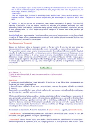 Meu tio, que chegou hoje, o qual é diretor de marketing de uma multinacional, trouxe-me boas notícias, 
mas eu não as contarei a ninguém, enquanto morar aqui, porque isso, estou certo, me prejudicaria, por 
muito tempo, na minha repartição. 
Melhor seria: 
Meu tio, chegado hoje, é diretor de marketing de uma multinacional. Trouxe-me boas notícias, que a 
ninguém contarei. Divulgando-as, isso me prejudicaria, por muito tempo, na repartição. Disso estou 
certo. 
A Concisão é a arte de encerrar um pensamento com o menor uso possível de palavra. Para que haja 
concisão, é necessário: evitar um número excessivo de adjetivos, principalmente sinônimos, para cada 
substantivo (manhã, linda, radiosa e magnífica); evitar palavras inúteis ou redundantes (atualmente, nos dias 
de hoje, o homem atual ...); evitar, sempre que possível, o emprego de dois ou mais verbos juntos (vi que 
estava sofrendo). 
A originalidade, para ser conseguida, é preciso que não se empreguem lugares-comuns ou chavões, evitando 
a repetição de frases vulgares, usadas constantemente pela gente inculta: (chorou um mar de lágrimas; vem 
surgindo o astro-rei; seus cabelos cor de prata). 
Tipos Textuais como ferramenta 
Quando um indivíduo utiliza a linguagem, sempre o faz por meio de um tipo de texto ainda que 
inconscientemente. A escolha de um tipo é um dos passos a ser seguidos no processo de comunicação. 
Por isso, os tipos textuais podem ser uma ferramenta que está à disposição do indivíduo, sendo-lhe facultado 
a escolha da melhor maneira que lhe convier para, no processo de comunicação, servir-lhe de esteio na sua 
expressão lingüística. Utilizar-se de um tipo textual como uma estrutura básica normalmente usada em uma 
determinada situação o torna uma valiosa ferramenta (ou instrumento) que o indivíduo procura, guia e 
controla para poder expressar a função primordial da linguagem que é atingir uma comunicação, em maior 
ou menor grau, argumentativa, ou seja, uma comunicação cujo objetivo é integralmente alcançado e 
concretizado. 
PARÁFRASE 
pa.rá.fra.se s. f. 1. 
Explicação mais desenvolvida de um texto, conservando-se as idéias originais. 
2. Tradução livre 
A paráfrase 
a) comumente considerada como versão alternativa de um texto, já que difere deste estruturalmente em 
formas que não afetam o significado ou 
b) desenvolvimento explicativo de um texto - surge, portanto, como um dos recursos utilizados na produção 
de resumos. 
Quanto mais compreendido for o texto original, melhor será o seu resumo, - mais adequado às condições em 
que foi produzido -, mais fácil será prarafrasear. 
O leitor deverá fazer uma leitura cuidadosa e atenta e, a partir daí, reafirmar e/ou esclarecer o tema central do 
texto apresentado, acrescentando aspectos relevantes de uma opinião pessoal ou acercando-se de críticas bem 
fundamentadas. Portanto, a paráfrase repousa sobre o texto-base, condensando-o de maneira direta e 
imperativa. Consiste em um excelente exercício de redação, uma vez que desenvolve o poder de síntese, 
clareza e precisão vocabular. Acrescenta-se o fato de possibilitar um diálogo intertextual, recurso muito 
utilizado para efeito estético na literatura moderna. 
Recomendam-se duas leituras. A primeira chamaremos de leitura vertical e a segunda, de leitura horizontal. 
Leitura horizontal é a leitura rápida que tem como finalidade o contato inicial com o assunto do texto. De 
posse desta visão geral, podemos passar para o próximo passo. 
Leitura vertical consiste em uma leitura mais atenta; é o levantamento dos referenciais do texto-base para a 
perfeita compreensão. É importante grifar, em cada parágrafo lido, as idéias principais. Após escrever à parte 
 