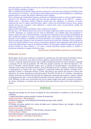 fosfo-glucosada-6 (ou G-6-PD), que forma um elo de suma importância na corrente de produção de energia 
para as células vermelhas do sangue. 
Mas os sardenhos ficam doentes apenas durante a primavera, o que indica que a falta de G-6-PD da vítima 
não aciona por si só a doença - que há algo no meio ambiente que tira proveito da deficiência. A deficiência 
genética pode ser a arma, mas um fator ambiental é quem a dispara. 
Entre as plantas que desabrocham durante a primavera na Sardenha encontra-se a fava ou feijão italiano - 
observou o Dr. Siniscalco. Esta planta não tem uma boa reputação desde ao ano 500 a.C. , quando o 
filósofo grego e reformador político Pitágoras proibiu que seus seguidores a comessem, ou mesmo 
andassem por entre os campos onde floresciam. Agora, o motivo de tal proibição tornou-se claro; apenas 
aquelas pessoas que carregam o gene defeituoso e comiam favas cruas ou parcialmente cozidas (ou 
inspiravam o pólen de uma 
planta em flor) apresentavam problemas. todos os demais eram imunes. 
Em dois anos, o Dr. Motusky desenvolveu um teste de sangue simples para medir a presença ou ausência de 
G-6-PD. Atualmente, os cientistas têm um modo de determinar com exatidão quem está predisposto à 
doença e quem não está; a enzima hemolítica, os geneticistas começaram a fazer a triagem da população da 
ilha. Localizaram aqueles em perigo e advertiram-lhes para evitar favas de feijão durante a estação de 
floração. Como resultado, a incidência de anemia hemolítica e de estudantes apáticos começou a declinar. 
O uso de marcadores genéticos como instrumento de previsão da reação dos sardenhos à fava de feijão há 
20 anos foi uma das primeiras vezes em que os marcadores genéticos eram empregados deste modo; foi um 
avanço que poderá mudar o aspecto da medicina moderna. Os marcadores genéticos podem prever agora a 
possível eclosão de outras doenças e, tal como a anemia hemolítica, podem auxiliar os médicos a 
prevenirem totalmente os ataques em diversos casos. 
(Zsolt Harsanyi e Richard Hutton, publicado no jornal O Globo). 
Parafraseando fica assim: 
Desde alguns séculos atrás, professores sardenhos de segundo grau vêm observando um fenômeno curioso. 
Na primavera, em fevereiro, seus alunos tornam-se apáticos e apresentam baixo rendimento escolar. 
Curioso e ao mesmo tempo interessante é que os adultos também apresentam os mesmos sintomas, chegando 
a alcançar 35% do total da população. Em 1959, dois grandes cientistas, Dr. Marcello Siniscalco e Dr. 
Arno G. Motulsky, estavam fazendo estudos sobre os padrões de hereditariedade e descobriram que os 
sardenhos eram vítimas de anemia hemolítica, doença hereditária que faz os glóbulos vermelhos do sangue 
se desintegrarem no interior dos vasos sangüíneos. A destruição mínima dos glóbulos vermelhos leva o 
indivíduo à apatia e a destruição máxima, à morte. Descobriu-se que aqueles que possuem a doença têm 
deficiência da enzima deidrogenase fosfo-glucosada-6 (G-6-PD). O fato de os sardenhos apresentarem 
sintomas da doença na primavera fez perceber que algum fator ambiental desencadeava a anemia. Falando 
em linguagem mais clara: a soma de deficiência genética mais fator ambiental é igual a anemia hemolítica. 
O Dr. Motulsky, em dois anos, desenvolveu um teste de sangue simples para medir a presença ou ausência 
da enzima. Atualmente os cientistas têm um método eficaz para detectar quem está ou não predisposto à 
doença. 
PERÍFRASE 
Expressão que designa um ser através de alguma de suas características ou atributos, ou de um fato que 
celebrizou. 
A cidade maravilhosa continua atraindo visitantes do mundo todo. 
(cidade maravilhosa = Rio de Janeiro) 
Portadores da peste-gay são brutalmente discriminados por quase todo o mundo. 
(peste-gay = AIDS) 
O Príncipe dos poetas também teve outras atividades que o tornaram famoso; por exemplo: a luta pelo 
serviço militar obrigatório. 
(Príncipe dos poetas = Olavo Bilac) 
Famoso como jogador de futebol, o 7º Rei de Roma volta para o brasil. 
(7º Rei de Roma = Falcão) 
O Presidente Operário é a grande esperança dos brasileiros.. 
(Presidente Operário = Luís Inácio Lula da Silva) 
Quando a perífrase indica uma pessoa, recebe o nome de antonomásia. 
 