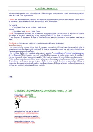 COESÃO E COERÊNCIA 
Antes de tudo é preciso saber o que é coesão e coerência, pois sem essas duas chaves principais de qualquer 
texto, você não vai a lugar nenhum. 
Coesão - em nossa linguagem cotidiana procuramos executar manobras coesivas, muitas vezes, com o intuito 
de melhorar a própria expressividade do enunciado. Veja alguns casos: 
Em lugar de 
- Comprei sorvetes. Dei os sorvetes a meus filhos. 
usamos 
- Comprei sorvetes. Dei-os a meus filhos. 
Dei-os funciona como relacional que recupera em B o que havia sido colocado em A. O objetivo é evidenciar 
o processo de repetição, considerado menos rico ou sofisticado por uma certa gramática. 
O uso indevido de elementos de ligação invariavelmente podem comprometer os processos coesivos do 
texto. 
Coerência - A rigor, existem vários níveis e planos de coerência ou incoerência. 
Veja alguns casos: 
- Um sujeito resolve contar a última piada de papagaio num velório. Além de impertinente, a piada sofre de 
uma síndrome geral de incoerência contextual. A situação lutuosa não permite que o decoro seja quebrado e 
risos apareçam em torno do defunto. 
- Em vestibular da Fuvest, o candidato saiu-se com a seguinte ... a palidez do sol tropical refletia nas águas 
do rio Amazonas. Convenhamos que o sol tropical pode ser acusado de muitas coisas, menos de palidez. O 
riso provocado pela leitura daquele texto poético é derivado de um caso de incoerência no uso da imagem. 
A lista poderia aumentar muito. Basta reter a idéia que, no fundo, o problema básico envolvido na produção 
da coerência é o do acerto das partes com relação ao todo textual; do ajuste seqüencial das idéias; da 
progressão dos argumentos; das afirmativas que são explicadas... Coloque-se sempre no lugar do autor ou do 
ouvinte para sentir se realmente está sendo coerente. 
FIM. 
ERROS DE LINGUAGEM MAIS COMETIDOS NO DIA - A - DIA 
EM AZUL : CORRETO 
EM VERMELHO : ERRADO 
Levantei-me com mau jeito no pescoço. 
Levantei-me com mal jeito no pescoço. 
Faz 12 anos que não viajo ao exterior. 
Fazem 12 anos que não viajo ao exterior. 
Havia muitas pessoas na festa. 
Haviam muitas pessoas na festa 
 