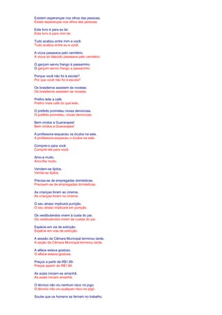 Existem esperanças nos olhos das pessoas. 
Existe esperanças nos olhos das pessoas. 
Este livro é para eu ler. 
Este livro é para mim ler. 
Tudo acabou entre mim e você. 
Tudo acabou entre eu e você. 
A viúva passeava pelo cemitério. 
A viúva do falecido passeava pelo cemitério. 
O garçom serviu frango à passarinho. 
O garçom serviu frango a passarinho. 
Porque você não foi à escola? 
Por que você não foi à escola? 
Os brasileiros assistem às novelas. 
Os brasileiros assistem as novelas 
Prefiro leite a café. 
Prefiro mais café do que leite. 
O prefeito prometeu novas denúncias. 
O prefeito prometeu, novas denúncias. 
Bem-vindos a Guararapes! 
Bem vindos a Guararapes! 
A professora esqueceu os óculos na sala. 
A professora esqueceu o óculos na sala. 
Comprei-o para você. 
Comprei ele para você. 
Amo-a muito. 
Amo-lhe muito. 
Vendem-se tijolos. 
Vende-se tijolos. 
Precisa-se de empregadas domésticas. 
Precisam-se de empregadas domésticas. 
As crianças foram ao cinema. 
As crianças foram no cinema. 
O seu atraso implicará punição. 
O seu atraso implicará em punição. 
Os vestibulandos vivem à custa do pai. 
Os vestibulandos vivem às custas do pai. 
Espécie em via de extinção. 
Espécie em vias de extinção. 
A sessão da Câmara Municipal terminou tarde. 
A seção da Câmara Municipal terminou tarde. 
A alface estava gostoso. 
O alface estava gostosa. 
Preços a partir de R$1,99. 
Preços apartir de R$1,99. 
As aulas iniciam-se amanhã. 
As aulas iniciam amanhã. 
O técnico não viu nenhum risco no jogo. 
O técnico não viu qualquer risco no jogo. 
Soube que os homens se feriram no trabalho. 
 
