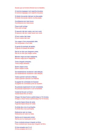 Soube que os homens feriram-se no trabalho. 
A menina engasgou com espinha de peixe. 
A menina engasgou com espinho de peixe. 
O diretor da escola interveio na discussão. 
O diretor da escola interviu na discussão. 
A professora era meio louca. 
A professora era meia louca. 
Fique você comigo. 
Fica você comigo. 
O assunto não tem nada a ver com você. 
O assunto não tem nada haver com você. 
O livro custou dez reais. 
O livro custou dez real. 
Vou pegar o livro emprestado dele. 
Vou emprestar o livro dele. 
O garoto foi tachado de ladrão. 
O garoto foi taxado de ladrão. 
Ele foi um dos que chegaram antes. 
Ele foi um dos que chegou antes. 
Ministro nega que seja negligente. 
Ministro nega que é negligente. 
Tinha chegado atrasado. 
Tinha chego atrasado. 
Quero calças cinza. 
Quero calças cinzas. 
Os trabalhadores receberam vale-refeição. 
Os trabalhadores receberam vale refeição. 
Todos queriam namorar a Marisa. 
Todos queriam namorar com Marisa. 
O jogador foi contratado do Guarani 
O jogador foi contratado junto ao Guarani. 
As pessoas esperavam-no com ansiedade. 
As pessoas esperavam-o com ansiedade. 
Vocês far-lhe-iam um favor. 
Vocês fariam-lhe um favor. 
Chegou há duas horas e partirá daqui a 10 minutos. 
Chegou a duas horas e partirá daqui há 10 minutos. 
A garota trajava blusa de seda. 
A garota trajava blusa em seda. 
A artista deu a luz à quíntuplos. 
A artista deu a luz quíntuplos. 
Estávamos seis na mesa. 
Estávamos em seis na mesa. 
Sentou-se à mesa para comer. 
Sentou-se na mesa para comer. 
Ficou contente porque ninguém se feriu. 
Ficou contente por causa que ninguém se feriu. 
O time empatou por 2 a 2. 
O time empatou em 2 a 2. 
 