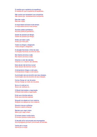 À medida que a epidemia se espalhava... 
À medida em que a epidemia se espalhava... 
Não queria que receassem sua companhia. 
Não queria que receiassemsua companhia. 
Eles têm razão. 
Eles tem razão. 
A moça estava ali havia muito tempo. 
A moça estava ali há muito tempo. 
Acordos politico-partidários... 
Acordos políticos-partidários... 
Gostei de passear por Birigüi. 
Gostei de passear por Birigui. 
Andou por todo o país. 
Andou por todo país. 
Todos os amigos o elogiavam. 
Todos amigos o elogiavam. 
A situação favoreceu o time da casa. 
A situação favoreceu ao time da casa. 
Ela mesma arrumou a sala. 
Ela mesmo arrumou a sala. 
Chamei-o e ele não atendeu. 
Chamei-o e o mesmo não atendeu. 
Este século não termina nunca! 
Esse século não termina nunca! 
A temperatura chegou a zero grau. 
A temperatura chegou a zero graus. 
A promoção veio ao encontro aos seus desejos. 
A promoção veio de encontro de seus desejos. 
Comeu frango em vez de peixe. 
Comeu frango ao invés vez de peixe. 
Se eu vir você por aí.. 
Se eu ver você por aí... 
O Brasil intermedeia a negociação. 
O Brasil intermedia a negociação. 
Evite que a bomba estoure. 
Evite que a bomba expluda. 
Ninguém se adapta ao novo sistema. 
Ninguém se adequa ao novo sistema. 
Governo reouve confiança. 
Governo reavê confiança. 
Marieta quis viajar ontem. 
Maria quiz viajar ontem. 
O homem possui muitos bens. 
O homem possue muitos bens. 
A decisão já foi comunicada aos empregados. 
Os empregados já foram comunicado da decisão. 
Venha pôr a roupa. 
Venha por a roupa. 
 