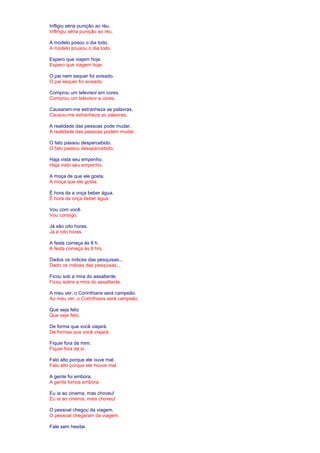 Infligiu séria punição ao réu. 
Inflingiu séria punição ao réu. 
A modelo posou o dia todo. 
A modelo pousou o dia todo. 
Espero que viajem hoje. 
Espero que viagem hoje. 
O pai nem sequer foi avisado. 
O pai sequer foi avisado. 
Comprou um televisor em cores. 
Comprou um televisor a cores. 
Causaram-me estranheza as palavras. 
Causou-me estranheza as palavras. 
A realidade das pessoas pode mudar. 
A realidade das pessoas podem mudar. 
O fato passou despercebido. 
O fato passou desapercebido. 
Haja vista seu empenho. 
Haja visto seu empenho. 
A moça de que ele gosta. 
A moça que ele gosta. 
É hora da a onça beber água. 
É hora da onça beber água. 
Vou com você. 
Vou consigo. 
Já são oito horas. 
Já é oito horas. 
A festa começa às 8 h. 
A festa começa às 8 hrs. 
Dados os índices das pesquisas... 
Dado os índices das pesquisas... 
Ficou sob a mira do assaltante. 
Ficou sobre a mira do assaltante. 
A meu ver, o Corinthians será campeão. 
Ao meu ver, o Corinthians será campeão. 
Que seja feliz 
Que seje feliz. 
De forma que você viajará. 
De formas que você viajará. 
Fiquei fora de mim. 
Fiquei fora de si. 
Falo alto porque ele ouve mal. 
Falo alto porque ele houve mal. 
A gente foi embora. 
A gente fomos embora. 
Eu ia ao cinema, mas choveu! 
Eu ia ao cinema, mais choveu! 
O pessoal chegou da viagem. 
O pessoal chegaram da viagem. 
Fale sem hesitar. 
 