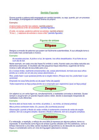 Sentido Figurado 
Ocorre quando a palavra está empregada em sentido translato, ou seja, quando, por um processo 
de analogia, é empregada em sentido diverso do próprio: 
Exemplos: 
A dama trazia uma flor nos cabelos. (sentido próprio) 
A dama pertence à flor da sociedade. (sentido figurado) 
À noite, no campo, podemos admirar as estrelas. (sentido próprio) 
A lua (... ) salpicava de estrelas o nosso chão.(sentido figurado) 
Figuras de sintaxe 
Designa a omissão de palavras que podem ser facilmente subentendidas. A sua utilização torna o 
enunciado mais condensado e incisivo. 
Exemplos: 
As escadas escuras. A porta e a luz, de repente, nos olhos desabituados. A luz forte da rua 
num dia de Sol. 
Neste exemplo, em cada uma das frases foi omitido o verbo, ficando cada uma delas reduzida aos 
elementos essenciais. O resultado são três pequenos traços descritivos, sugerindo de forma 
incisiva o salto abrupto da escuridão para a luz. 
Eu vi coisas lindas, realmente emocionantes; ela, coisas abomináveis, terríveis aos seus olhos. 
[omitiu-se o verbo ver em ela (viu) coisas abomináveis...]; 
Rico, podia fazer o que quisesse [omitiu-se a oração inteira: (Porque era) rico, podia fazer o que 
quisesse]; 
Empreste-me essa folha [omitiu-se de papel: folha (de papel)]; 
Todos esperamos se faça justiça [omitiu-se a conjunção que: esperamos (que) se faça justiça] 
Um adjetivo ou um verbo ligam-se, simultaneamente, a realidades concretas e abstratas. Quase 
sempre o zeugma tem um grande impacto sobre o leitor, devido à associação inesperada de 
realidades muito diferentes. 
Exemplos: 
Na terra dele só havia mato; na minha, só prédios. [...na minha, só (havia) prédios] 
Meus primos conheciam todos. Eu, poucos. [Eu (conhecia) poucos] 
Observação: quando a flexão do verbo omitido é exatamente a mesma do verbo da oração 
anterior, tem se a zeugma simples. Quando a flexão é diferente, tem-se a zeugma complexa. 
É a reiteração, a repetição, o reforço de uma idéia já expressa por alguma palavra, termo ou 
expressão. É reconhecido como figura de sintaxe quando utilizado com fins estilísticos, como a 
ênfase intencional a uma idéia; sendo resultado da ignorância ou do descuido do usuário da 
língua, é considerado como um vício de linguagem (pleonasmo vicioso). 
Exemplos: 
 