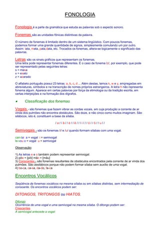 FONOLOGIA 
Fonologia é a parte da gramática que estuda as palavras sob o aspecto sonoro. 
Fonemas são as unidades fônicas distintivas da palavra. 
O número de fonemas é limitado dentro de um sistema lingüístico. Com poucos fonemas, 
podemos formar uma grande quantidade de signos, simplesmente comutando um por outro. 
Assim: lata, mata, pata,data, etc. Trocados os fonemas, altera-se logicamente o significado das 
palavras. 
Letras são os sinais gráficos que representam os fonemas. 
Uma letra pode representar fonemas diferentes. É o caso de fonema /z/, por exemplo, que pode 
ser representado pelas seguintes letras: 
s = mesa 
x = exato 
z = azarado 
O alfabeto português possui 23 letras: a, b, c, d ... Além destas, temos k, w e y, empregadas em 
abreviaturas, símbolos e na transcrição de nomes próprios estrangeiros. A letra h não representa 
fonema algum. Aparece em certas palavras por força da etimologia ou da tradição escrita, em 
certas interjeições e na formação dos dígrafos. 
· Classificação dos fonemas 
Vogais - são fonemas que fazem vibrar as cordas vocais, em cuja produção a corrente de ar 
vinda dos pulmões não encontra obstáculos. São doze, e não cinco como muitos imaginam. São 
silábicos, isto é, constituem a base da sílaba. 
/ a / / â / / é / / ê / / / i / / / ó / / õ / / u / / 
Semivogais - são os fonemas /i/ e /u/ quando formam sílabas com uma vogal. 
can-tai a = vogal i = semivogal 
le-vou o = vogal u = semivogal 
Observação: 
1) As letras e e o também podem representar semivogal: 
2) põe = [põi] mão = [mãu] 
3) Consoantes - são fonemas resultantes de obstáculos encontrados pela corrente de ar vinda dos 
pulmões. São assilábicos porque não podem formar sílaba sem auxílio de uma vogal. 
4) bo-ca, ca-sa, da-do, fa-ca 
Encontros Vocálicos 
Seqüência de fonemas vocálicos na mesma sílaba ou em sílabas distintas, sem intermediação de 
consoante. Os encontros vocálicos podem ser: 
DITONGOS, TRITONGOS ou HIATOS. 
Ditongo 
Ocorrência de uma vogal e uma semivogal na mesma sílaba. O ditongo podem ser: 
Crescentes 
A semivogal antecede a vogal: 
 