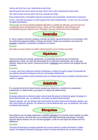 Vamos sair fora! (se é sair, obviamente é para fora) 
Que tal subir lá em cima e tomar um bom vinho? (se é subir, obviamente é para cima) 
Eu nasci há dez mil anos atrás (se é há, só pode ser atrás) 
Essa empresa tem o monopólio exclusivo da banana (se é monopólio, obviamente é exclusivo) 
A mim, você não me engana (o verbo enganar tem dois complementos - a mim e me; eis um caso 
de objeto pleonástico) 
Observação:um recurso literário bastante difundido é o epíteto de natureza, que não deve ser 
considerado como um pleonasmo vicioso. Serve, por fins estilísticos, para reforçar uma 
característica que já é natural ao ser. Exemplos: céu azul, pedra dura, chuva molhada. 
É, como o próprio nome diz, qualquer inversão da ordem natural de termos num enunciado, a fim 
de conferir-lhe especiais efeitos e reforços de sentido. Podem-se considerar como tipos de 
inversão o hipérbato, a anástrofe a prolepse e a sínquise. 
Exemplo: 
Sua mãe eu nunca conheci (a ordem natural seria Eu nunca conheci sua mãe). 
Tipo de inversão que consiste, geralmente, na separação de termos que normalmente 
apareceriam unidos, por meio da interposição de um elemento interferente, isto é, algo que 
interfere. Hoje em dia, porém, costuma-se tomar o hipérbato como sinônimo de qualquer tipo de 
inversão. 
Exemplos: 
A roupa, você verá, preta que comprei é linda [aqui o núcleo do sujeito (roupa) foi separado de 
seu adjunto adnominal (preta) por meio de uma oração interferente]. 
Compraram as mulheres vários presentes para os maridos (aqui houve a simples inversão entre o 
verbo e o sujeito). 
É a inversão entre termo determinante (aquele que determina, constituído de preposição + 
substantivo) e o determinado, que passa a vir depois do determinante. 
Exemplos: 
Da igreja estava ela na frente [a ordem natural seria Ela estava na frente da igreja; Da igreja é o 
termo determinante, que, na anástrofe, veio antes do determinado (frente)] 
Aqueles rapazes, sim, por dinheiro são muito ávidos [a ordem natural seria Aqueles rapazes, sim, 
são muito ávidos por dinheiro; Por dinheiro é o termo determinante, que, na anástrofe, veio antes 
do determinado (ávido)] 
Essa palavra vem do grego (sýgchysis) e significa confusão. É a inversão muito violenta na ordem 
natural dos termos, de modo que a sua compreensão seja seriamente prejudicada. Consiste, 
segundo alguns autores, em um vício de linguagem, e não em uma figura de sintaxe com fins 
estilísticos. 
Exemplos: 
Ouviram do Ipiranga as margens plácidas de um povo heróico o brado retumbante (ordem 
natural: As margens plácidas do Ipiranga ouviram o brado retumbante de um povo heróico) 
 