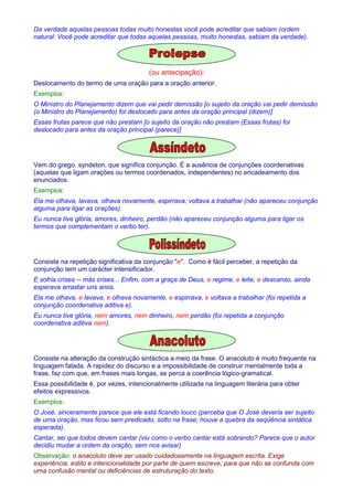 Da verdade aquelas pessoas todas muito honestas você pode acreditar que sabiam (ordem 
natural: Você pode acreditar que todas aquelas pessoas, muito honestas, sabiam da verdade). 
(ou antecipação): 
Deslocamento do termo de uma oração para a oração anterior. 
Exemplos: 
O Ministro do Planejamento dizem que vai pedir demissão [o sujeito da oração vai pedir demissão 
(o Ministro do Planejamento) foi deslocado para antes da oração principal (dizem)] 
Essas frutas parece que não prestam [o sujeito da oração não prestam (Essas frutas) foi 
deslocado para antes da oração principal (parece)] 
Vem do grego, syndeton, que significa conjunção. É a ausência de conjunções coordenativas 
(aquelas que ligam orações ou termos coordenados, independentes) no encadeamento dos 
enunciados. 
Exemplos: 
Ela me olhava, lavava, olhava novamente, espirrava, voltava a trabalhar (não apareceu conjunção 
alguma para ligar as orações). 
Eu nunca tive glória, amores, dinheiro, perdão (não apareceu conjunção alguma para ligar os 
termos que complementam o verbo ter). 
Consiste na repetição significativa da conjunção e. Como é fácil perceber, a repetição da 
conjunção tem um carácter intensificador. 
E sofria crises -- más crises... Enfim, com a graça de Deus, e regime, e leite, e descanso, ainda 
esperava arrastar uns anos. 
Ela me olhava, e lavava, e olhava novamente, e espirrava, e voltava a trabalhar (foi repetida a 
conjunção coordenativa aditiva e). 
Eu nunca tive glória, nem amores, nem dinheiro, nem perdão (foi repetida a conjunção 
coordenativa aditiva nem). 
Consiste na alteração da construção sintáctica a meio da frase. O anacoluto é muito frequente na 
linguagem falada. A rapidez do discurso e a impossibilidade de construir mentalmente toda a 
frase, faz com que, em frases mais longas, se perca a coerência lógico-gramatical. 
Essa possibilidade é, por vezes, intencionalmente utilizada na linguagem literária para obter 
efeitos expressivos. 
Exemplos: 
O José, sinceramente parece que ele está ficando louco (perceba que O José deveria ser sujeito 
de uma oração, mas ficou sem predicado, solto na frase; houve a quebra da seqüência sintática 
esperada). 
Cantar, sei que todos devem cantar (viu como o verbo cantar está sobrando? Parece que o autor 
decidiu mudar a ordem da oração, sem nos avisar) 
Observação: o anacoluto deve ser usado cuidadosamente na linguagem escrita. Exige 
experiência, estilo e intencionalidade por parte de quem escreve, para que não se confunda com 
uma confusão mental ou deficiências de estruturação do texto. 
 