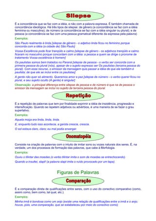 É a concordância que se faz com a idéia, e não com a palavra expressa. É também chamada de 
concordância ideológica. Há três tipos de silepse: de gênero (a concordância se faz com a idéia 
feminina ou masculina); de número (a concordância se faz com a idéia singular ou plural); e de 
pessoa (a concordância se faz com uma pessoa gramatical diferente da expressa pela palavra) 
Exemplos: 
São Paulo realmente é linda [silepse de gênero - o adjetivo linda ficou no feminino porque 
concorda com a idéia (a cidade de) São Paulo] 
Vossa Excelência pode ficar tranqüilo e calmo [silepse de gênero - os adjetivos tranqüilo e calmo 
ficaram no masculino porque concordam com a idéia: a pessoa a quem se dirige o pronome de 
tratamento Vossa excelência é homem] 
Os paulistas somos bem tratados no Paraná [silepse de pessoa - o verbo ser concorda com a 
primeira pessoa do plural (nós), apesar de o sujeito expresso ser Os paulistas (terceira pessoa do 
plural). Com esse recurso, o emissor da mensagem quis passar a idéia de que ele também é 
paulista; de que ele se inclui entre os paulistas] 
A gente não quer só alimento. Queremos amor e paz [silepse de número - o verbo querer ficou no 
plural, e seu sujeito oculto (A gente) é singular] 
Observação: a principal diferença entre silepse de pessoa e de número é que na de pessoa o 
emissor da mensagem se inclui no sujeito de terceira pessoa do plural. 
É a repetição de palavras que tem por finalidade exprimir a idéia de insistência, progressão e 
intensificação. Quando se repetem adjetivos ou advérbios, é uma maneira de se fazer o grau 
superlativo. 
Exemplos: 
Aquela moça era linda, linda, linda. 
E, enquanto tudo isso acontecia, a garota crescia, crescia. 
O sol estava claro, claro; eu mal podia enxergar. 
Consiste na criação de palavras com o intuito de imitar sons ou vozes naturais dos seres. É, na 
verdade, um dos processos de formação das palavras, que cabe à Morfologia. 
Exemplos: 
Ouviu o tilintar das moedas (o verbo tilintar imita o som de moedas se entrechocando). 
Quando a insultei, slapt! (a palavra slapt imita o ruído provocado por um tapa). 
Figuras de Palavras 
É a comparação direta de qualificações entre seres, com o uso do conectivo comparativo (como, 
assim como, bem como, tal qual, etc.). 
Exemplos: 
Minha irmã é bondosa como um anjo (existe uma relação de qualificações entre a irmã e o anjo; 
houve, pois, uma comparação, que se estabeleceu por meio do conectivo como) 
 