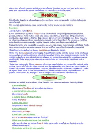 Age o neto tal quais os avós (existe uma semelhança de ações entre o neto e os avós; houve, 
pois, uma comparação, que se estabeleceu por meio do conectivo tal quais) 
Substituição da palavra adequada por outra, com base numa comparação implícita (relação de 
semelhança). 
Um exemplo poderá ajudar-nos a compreender melhor a natureza da metáfora. 
Exemplos: 
Aquela mulher é uma baleia. 
É fácil perceber que a palavra baleia não é o termo mais adequado para caracterizar uma 
pessoa, visto que uma mulher não é uma baleia. No entanto, a expressão é linguisticamente 
aceitável, porque todos os falantes de português percebem sem dificuldade que, dessa maneira, 
se põe em destaque um traço característico daquela mulher (a gordura). Na verdade, a metáfora 
assenta sobre uma comparação implícita (Aquela mulher é gorda como uma baleia). 
Frequentemente, uma expressão concentra, não um, mas dois ou mais recursos estilísticos. Neste 
caso, podemos dizer que estamos perante uma metáfora hiperbólica (expressão exagerada). 
Os salgueiros mergulham as longas cabeleiras nas águas dos canais. 
Minha irmã é um anjo (existe uma relação de qualificações entre a irmã e o anjo; como não houve 
um conectivo que estabelecesse a relação comparativa, chama-se a essa comparação mental de 
metáfora. A palavra anjo não está sendo utilizada em seu sentido original; foi tomada como uma 
qualificação. Cabe ao receptor saber que a característica em comum entre os dois seres é a 
bondade) 
Tenho que viajar muito. São os ossos do ofício (que características em comum têm o ato de viajar 
muito e os ossos? É simples: viajar muito é uma das exigências, uma das partes que compõem o 
trabalho do emissor dessa mensagem; os ossos são algumas das partes que compõem os corpos 
de alguns seres vivos. Houve a transferência do sentido de componente, algo necessário, da 
palavra ossos para o ato de viajar. Cabe ao receptor decodificar essa transferência) 
Consiste em atribuir a uma coisa o nome de outra com base numa relação de contiguidade. 
o autor pela obra 
Comprou um Van Gogh por um milhão de dólares. 
o local de fabrico pelo produto 
Bebemos um porto. 
o material de que é feito pelo objeto 
Gosta de cristais. 
o efeito pela causa 
Respeitem os meus cabelos brancos. 
o físico pelo moral 
Ele é uma boa cabeça. 
o sinal pela coisa significada 
A cruz e a espada engrandeceram Portugal. 
O instrumento pela pessoa que dele se utiliza 
Júlio sem dúvida é um excelente garfo (Júlio come muito; o garfo é um dos instrumentos 
utilizados para comer) 
O recipiente (continente) pelo conteúdo 
 
