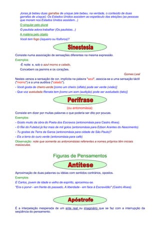 Jonas já bebeu duas garrafas de uísque (ele bebeu, na verdade, o conteúdo de duas 
garrafas de uísque); Os Estados Unidos assistem ao espetáculo das eleições (as pessoas 
que moram nos Estados Unidos assistem...) 
O singular pelo plural 
O paulista adora trabalhar (Os paulistas...) 
A matéria pelo objeto 
Você tem fogo (isqueiro ou fósforos)? 
Consiste numa associação de sensações diferentes na mesma expressão. 
Exemplos: 
-É noite: e, sob o azul morno e calado, 
Concebem os jasmins e os corações. 
Gomes Leal 
Nestes versos a sensação de cor, implícita na palavra azul, associa-se a uma sensação táctil 
(morno) e a uma auditiva (calado). 
- Você gosta de cheiro-verde [como um cheiro (olfato) pode ser verde (visão)] 
- Que voz aveludada Renata tem [como um som (audição) pode ser aveludado (tato)]. 
(ou antonomásia): 
Consiste em dizer por muitas palavras o que poderia ser dito por poucas. 
Exemplos: 
- Gosto muito da obra do Poeta dos Escravos (antonomásia para Castro Alves). 
- O Rei do Futebol já fez mais de mil golos (antonomásia para Edson Arantes do Nascimento). 
- Tu gostas da Terra da Garoa (antonomásia para cidade de São Paulo)? 
- Eis a terra do ouro verde (antonomásia para café) 
Observação: note que somente as antonomásias referentes a nomes próprios têm iniciais 
maiúsculas. 
Figuras de Pensamentos 
Aproximação de duas palavras ou idéias com sentidos contrários, opostos. 
Exemplos: 
E Carlos, jovem de idade e velho de espírito, aproximou-se. 
Era o porvir - em frente do passado, A liberdade - em face à Escravidão (Castro Alves). 
É a interpelação inesperada de um ente real ou imaginário que se faz com a interrupção da 
seqüência do pensamento. 
 