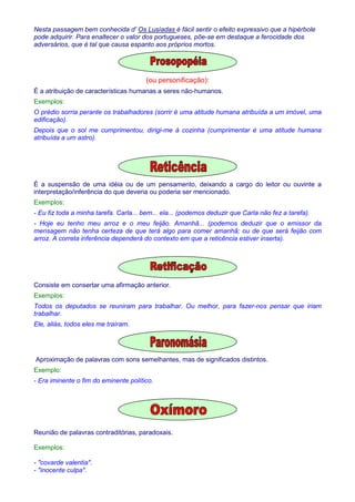 Nesta passagem bem conhecida d' Os Lusíadas é fácil sentir o efeito expressivo que a hipérbole 
pode adquirir. Para enaltecer o valor dos portugueses, põe-se em destaque a ferocidade dos 
adversários, que é tal que causa espanto aos próprios mortos. 
(ou personificação): 
É a atribuição de características humanas a seres não-humanos. 
Exemplos: 
O prédio sorria perante os trabalhadores (sorrir é uma atitude humana atribuída a um imóvel, uma 
edificação). 
Depois que o sol me cumprimentou, dirigi-me à cozinha (cumprimentar é uma atitude humana 
atribuída a um astro). 
É a suspensão de uma idéia ou de um pensamento, deixando a cargo do leitor ou ouvinte a 
interpretação/inferência do que deveria ou poderia ser mencionado. 
Exemplos: 
- Eu fiz toda a minha tarefa. Carla... bem... ela... (podemos deduzir que Carla não fez a tarefa). 
- Hoje eu tenho meu arroz e o meu feijão. Amanhã... (podemos deduzir que o emissor da 
mensagem não tenha certeza de que terá algo para comer amanhã; ou de que será feijão com 
arroz. A correta inferência dependerá do contexto em que a reticência estiver inserta). 
Consiste em consertar uma afirmação anterior. 
Exemplos: 
Todos os deputados se reuniram para trabalhar. Ou melhor, para fazer-nos pensar que iriam 
trabalhar. 
Ele, aliás, todos eles me traíram. 
Aproximação de palavras com sons semelhantes, mas de significados distintos. 
Exemplo: 
- Era iminente o fim do eminente político. 
Reunião de palavras contraditórias, paradoxais. 
Exemplos: 
- covarde valentia. 
- inocente culpa. 
 