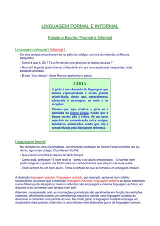 LINGUAGEM FORMAL E INFORMAL 
Falado e Escrito / Formal e Informal 
Linguagem coloquial ( Informal ) 
Os dois amigos encontraram-se no pátio do colégio, na hora do intervalo, e Marcos 
perguntou: 
- Como é que é, Zé ? Tá a fim de dar uns giros por aí depois da aula ? 
- Normal ! A gente pode chamar o Nandinho e ir pra uma esplanada -respondeu José 
bastante animado. 
- É isso. Vou nessa! - disse Marcos apertando o passo. 
GÍRIA 
A gíria é um elemento de linguagem que 
denota expressividade e revela grande 
criatividade, desde que, naturalmente, 
adequada à mensagem, ao meio e ao 
receptor. 
Mesmo que seja criativa a gíria só é 
admitida na língua falada. Sendo que a 
língua escrita não a tolera. Só em casos 
especiais na comunicação entre amigos, 
familiares, namorados, sendo que isto é 
caracterizada pela linguagem informal. 
Linguagem formal 
No corredor de uma universidade, um eminente professor de Direito Penal encontra um ex-aluno, 
agora seu colega. O professor diz-lhe: 
- Que prazer encontrá-lo depois de tanto tempo! 
- Como está, professor? É bom revê-lo - sorriu o ex-aluno emocionado. - O senhor nem 
pode imaginar o quanto me foram úteis os conhecimentos que adquiri nas suas aulas. 
- Você sempre foi um bom aluno. Tinha a certeza de que se tornaria um advogado notável. 
A distinção linguagem popular / linguagem cuidada, por exemplo, apóia-se num critério 
sociocultural, ao passo que a distinção linguagem informal / linguagem oratória se apóia sobretudo 
numa diferença de situação (o mesmo indivíduo não empregará a mesma linguagem ao fazer um 
discurso e ao conversar com amigos num bar). 
Ademais, na expressão oral, as incorreções gramaticais são geralmente em função de restrições 
materiais: dificilmente poderá um comentarista esportivo manter uma linguagem cuidada ao 
descrever e comentar uma partida ao vivo. De modo geral, a linguagem cuidada emprega um 
vocabulário mais preciso, mais raro, e uma sintaxe mais elaborada que a da linguagem comum. 
 