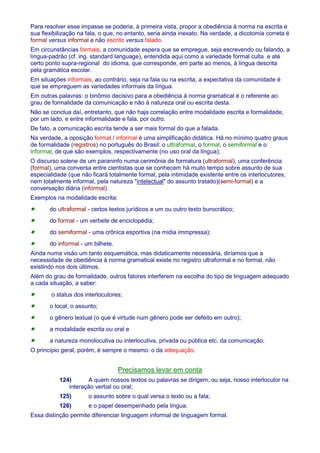 Para resolver esse impasse se poderia, à primeira vista, propor a obediência à norma na escrita e 
sua flexibilização na fala, o que, no entanto, seria ainda inexato. Na verdade, a dicotomia correta é 
formal versus informal e não escrito versus falado. 
Em circunstâncias formais, a comunidade espera que se empregue, seja escrevendo ou falando, a 
língua-padrão (cf. ing. standard language), entendida aqui como a variedade formal culta e até 
certo ponto supra-regional do idioma, que corresponde, em parte ao menos, à língua descrita 
pela gramática escolar. 
Em situações informais, ao contrário, seja na fala ou na escrita, a expectativa da comunidade é 
que se empreguem as variedades informais da língua. 
Em outras palavras: o binômio decisivo para a obediência à norma gramatical é o referente ao 
grau de formalidade da comunicação e não à natureza oral ou escrita desta. 
Não se conclua daí, entretanto, que não haja correlação entre modalidade escrita e formalidade, 
por um lado, e entre informalidade e fala, por outro. 
De fato, a comunicação escrita tende a ser mais formal do que a falada. 
Na verdade, a oposição formal / informal é uma simplificação didática. Há no mínimo quatro graus 
de formalidade (registros) no português do Brasil: o ultraformal, o formal, o semiformal e o 
informal, de que são exemplos, respectivamente (no uso oral da língua); 
O discurso solene de um paraninfo numa cerimônia de formatura (ultraformal), uma conferência 
(formal), uma conversa entre cientistas que se conhecem há muito tempo sobre assunto de sua 
especialidade (que não ficará totalmente formal, pela intimidade existente entre os interlocutores, 
nem totalmente informal, pela natureza intelectual do assunto tratado)(semi-formal) e a 
conversação diária (informal). 
Exemplos na modalidade escrita: 
· do ultraformal - certos textos jurídicos e um ou outro texto burocrático; 
· do formal - um verbete de enciclopédia; 
· do semiformal - uma crônica esportiva (na mídia immpressa); 
· do informal - um bilhete. 
Ainda numa visão um tanto esquemática, mas didaticamente necessária, diríamos que a 
necessidade de obediência à norma gramatical existe no registro ultraformal e no formal, não 
existindo nos dois últimos. 
Além do grau de formalidade, outros fatores interferem na escolha do tipo de linguagem adequado 
a cada situação, a saber: 
· o status dos interlocutores; 
· o local, o assunto; 
· o gênero textual (o que é virtude num gênero pode ser defeito em outro); 
· a modalidade escrita ou oral e 
· a natureza monolocutiva ou interlocutiva, privada ou pública etc. da comunicação. 
O princípio geral, porém, é sempre o mesmo: o da adequação. 
Precisamos levar em conta 
124) A quem nossos textos ou palavras se dirigem, ou seja, nosso interlocutor na 
interação verbal ou oral; 
125) o assunto sobre o qual versa o texto ou a fala; 
126) e o papel desempenhado pela língua. 
Essa distinção permite diferenciar linguagem informal de linguagem formal. 
 