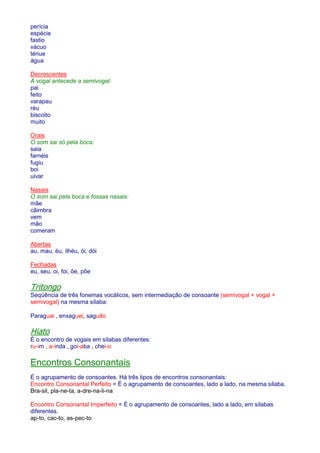 perícia 
espécie 
fastio 
vácuo 
ténue 
água 
Decrescentes 
A vogal antecede a semivogal: 
pai 
feito 
varapau 
réu 
biscoito 
muito 
Orais 
O som sai só pela boca: 
saia 
farnéis 
fugiu 
boi 
uivar 
Nasais 
O som sai pela boca e fossas nasais: 
mãe 
cãimbra 
vem 
mão 
comeram 
Abertas 
au, mau, éu, ilhéu, ói, dói 
Fechadas 
eu, seu, oi, foi, õe, põe 
Tritongo 
Seqüência de três fonemas vocálicos, sem intermediação de consoante (semivogal + vogal + 
semivogal) na mesma sílaba: 
Paraguai , enxaguei, saguão 
Hiato 
É o encontro de vogais em sílabas diferentes: 
ru-im , a-inda , goi-aba , chei-o 
Encontros Consonantais 
É o agrupamento de consoantes. Há três tipos de encontros consonantais: 
Encontro Consonantal Perfeito = É o agrupamento de consoantes, lado a lado, na mesma sílaba. 
Bra-sil, pla-ne-ta, a-dre-na-li-na 
Encontro Consonantal Imperfeito = É o agrupamento de consoantes, lado a lado, em sílabas 
diferentes. 
ap-to, cac-to, as-pec-to 
 