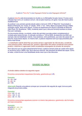 Tema para discussão 
A palavra bóia-fria é uma linguagem formal ou uma linguagem informal? 
A palavra bóia-fria está dicionarizada (no Aurélio ou no Michaellis) há pelo menos 15 anos e já é 
utilizada hoje como um vocábulo comum, não só pela imprensa, em geral, mas até mesmo pelos 
acadê(é)micos. 
Ao publicar o seu primeiro grande estudo sobre o tema em 1975, O Bóia-fria: Acumulação e 
Miséria (Petrópolis: Ed. Vozes, 6.ª edição, 1978; 1.ª ed.: 1975), Maria Conceição D'Incao e Mello 
empregou aspas. Nove anos depois, a autora as dispensaria em Qual é a Questão do Bóia-fria 
(São Paulo: Ed. Brasiliense, 1984), revelando assim que o discurso formal já aceitava os bóias-frias 
sem restrições. 
Os documentos oficiais, no entanto, ainda não permitem que eles andem completamente à 
vontade pelos textos formais. A instrução normativa n.º 84 do INSS, de dezembro de 2002, por 
exemplo, fala de trabalhador volante, mas esclarece, entre parênteses, que este não passa de um 
bóia-fria. Duas linhas depois, no mesmo item, a palavra reaparece sem que seja precedida pelo 
termo mais formal: 
« o trabalhador volante (bóia-fria) que presta serviço a agenciador de mão-de-obra, constituído 
como pessoa jurídica, observado que, quando o agenciador não estiver constituído como pessoa 
jurídica, o bóia-fria e o agenciador serão considerados empregados do tomador de serviços». 
Num discurso que se queira absolutamente formal, a palavra sempre pode ser usada entre aspas 
ou da forma como o INSS o fez. Num discurso informal, não precisaria da fatiota das aspas. Como 
se sabe, o bóia-fria tem uma flexibilidade ainda maior que a dos discursos. 
DIVISÃO SILÁBICA 
A divisão silábica obedece às seguintes regras: 
Encontros consonantais inseparáveis (formados, geralmente por L/R). 
Exemplos: 
re - cla - mar 
re - ple - to 
pa - trão 
observação:Quando uma palavra começar por consoante não seguida de vogal, torna-se parte 
integrante da primeira sílaba. 
Exemplos: 
mne - mô - ni - co 
pneu - má - ti - co 
pseu - dô - ni . mo 
Encontros consonantais separáveis ocorrem no interior das palavras e, geralmente, são formados 
por duas consoantes. 
Exemplos: 
advento(ad - ven - to) 
obtuso(ob - tu - so) 
 