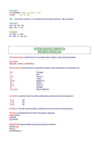 Exemplos: 
transatlântico (tran - sa - tlân - ti - co) 
bisavó (bi - sa - vô) 
Obs.: Somente o prefixo sub acompanhado de certas palavras, não se separa. 
Exemplos: 
sub - ter - râ - neo 
sub - ma - ri - no 
Exceções: 
su - bes - ti - mar 
su - bes - ti - ma - do 
ACENTUAÇÃO GRÁFICA 
REGRAS BÁSICAS 
a) Proparoxítonas (acento tônico na antepenúltima sílaba): todas são acentuadas. 
Exemplos: 
lâmpada, médico, matemática. 
b) Paroxítonas (acento tônico na penúltima sílaba): são acentuadas as terminadas em: 
Ps: Fórceps 
L: Útil 
I (s) Táxi (s) 
X: Tórax 
Ão (s) Órgão (s) 
Us: Bônus 
Ã (s): Irmã (s) 
R: Caráter 
Um (uns) Álbum (álbuns) 
c) Oxítonas (acento tônico na última sílaba) são acentuadas as terminadas em: 
A (s): Pá 
E (s): Pé 
O (s): Pó 
Enclíticas: não têm acento próprio, subordinam-se ao acento de outra palavra. 
Proclíticas:subordinadas ao acento da palavra seguinte. 
esse homem 
a escola 
que bonito 
Apoclíticas:subordinadas ao acento da palavra anterior. 
ensinei-vos 
diz-me 
encontrámo-lo 
 