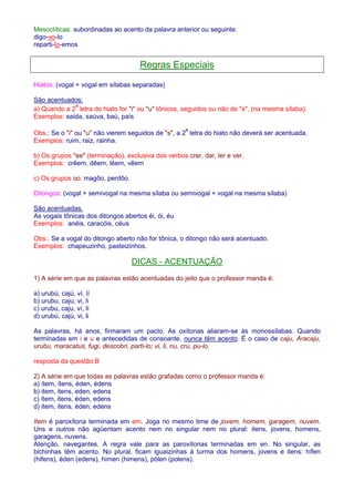 Mesoclíticas: subordinadas ao acento da palavra anterior ou seguinte. 
digo-vo-lo 
reparti-lo-emos 
Regras Especiais 
Hiatos: (vogal + vogal em sílabas separadas) 
São acentuados: 
a) Quando a 2ª letra do hiato for i ou u tônicos, seguidos ou não de s, (na mesma sílaba). 
Exemplos: saída, saúva, baú, país 
Obs.: Se o i ou u não vierem seguidos de s, a 2ª letra do hiato não deverá ser acentuada. 
Exemplos: ruim, raiz, rainha. 
b) Os grupos ee (terminação), exclusiva dos verbos crer, dar, ler e ver. 
Exemplos: crêem, dêem, lêem, vêem 
c) Os grupos oo: magôo, perdôo. 
Ditongos: (vogal + semivogal na mesma sílaba ou semivogal + vogal na mesma sílaba) 
São acentuadas. 
As vogais tônicas dos ditongos abertos éi, ói, éu 
Exemplos: anéis, caracóis, céus 
Obs.: Se a vogal do ditongo aberto não for tônica, o ditongo não será acentuado. 
Exemplos: chapeuzinho, pasteizinhos. 
DICAS - ACENTUAÇÃO 
1) A série em que as palavras estão acentuadas do jeito que o professor manda é: 
a) urubú, cajú, ví, lí 
b) urubu, caju, vi, li 
c) urubu, caju, ví, lí 
d) urubú, cajú, vi, li 
As palavras, há anos, firmaram um pacto. As oxítonas aliaram-se às monossílabas. Quando 
terminadas em i e u e antecedidas de consoante, nunca têm acento. É o caso de caju, Aracaju, 
urubu, maracatus, fugi, descobri, parti-lo; vi, li, nu, cru, pu-lo. 
resposta da questão:B 
2) A série em que todas as palavras estão grafadas como o professor manda é: 
a) ítem, ítens, éden, édens 
b) item, itens, eden, edens 
c) ítem, itens, éden, edens 
d) item, itens, éden, edens 
Item é paroxítona terminada em em. Joga no mesmo time de jovem, homem, garagem, nuvem. 
Uns e outros não agüentam acento nem no singular nem no plural: itens, jovens, homens, 
garagens, nuvens. 
Atenção, navegantes. A regra vale para as paroxítonas terminadas em en. No singular, as 
bichinhas têm acento. No plural, ficam iguaizinhas à turma dos homens, jovens e itens: hífen 
(hifens), éden (edens), hímen (himens), pólen (polens). 
 