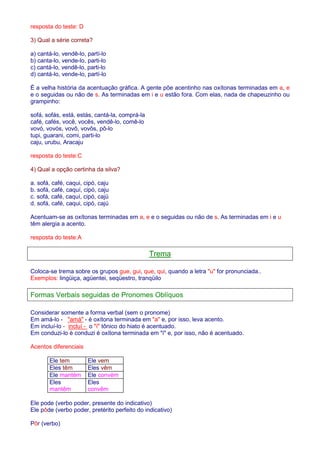 resposta do teste: D 
3) Qual a série correta? 
a) cantá-lo, vendê-lo, partí-lo 
b) canta-lo, vende-lo, parti-lo 
c) cantá-lo, vendê-lo, parti-lo 
d) cantá-lo, vende-lo, partí-lo 
É a velha história da acentuação gráfica. A gente põe acentinho nas oxítonas terminadas em a, e 
e o seguidas ou não de s. As terminadas em i e u estão fora. Com elas, nada de chapeuzinho ou 
grampinho: 
sofá, sofás, está, estás, cantá-la, comprá-la 
café, cafés, você, vocês, vendê-lo, comê-lo 
vovó, vovós, vovô, vovôs, pô-lo 
tupi, guarani, comi, parti-lo 
caju, urubu, Aracaju 
resposta do teste:C 
4) Qual a opção certinha da silva? 
a. sofá, café, caqui, cipó, caju 
b. sofá, café, caquí, cipó, caju 
c. sofá, café, caquí, cipó, cajú 
d. sofá, café, caqui, cipó, cajú 
Acentuam-se as oxítonas terminadas em a, e e o seguidas ou não de s. As terminadas em i e u 
têm alergia a acento. 
resposta do teste:A 
Trema 
Coloca-se trema sobre os grupos gue, gui, que, qui, quando a letra u for pronunciada.. 
Exemplos: lingüiça, agüentei, seqüestro, tranqüilo 
Formas Verbais seguidas de Pronomes Oblíquos 
Considerar somente a forma verbal (sem o pronome) 
Em amá-lo - amá - é oxítona terminada em a e, por isso, leva acento. 
Em incluí-lo - incluí - o í tônico do hiato é acentuado. 
Em conduzi-lo è conduzi é oxítona terminada em i e, por isso, não é acentuado. 
Acentos diferenciais 
Ele tem Ele vem 
Eles têm Eles vêm 
Ele mantém Ele convém 
Eles 
Eles 
mantêm 
convêm 
Ele pode (verbo poder, presente do indicativo) 
Ele pôde (verbo poder, pretérito perfeito do indicativo) 
Pôr (verbo) 
 