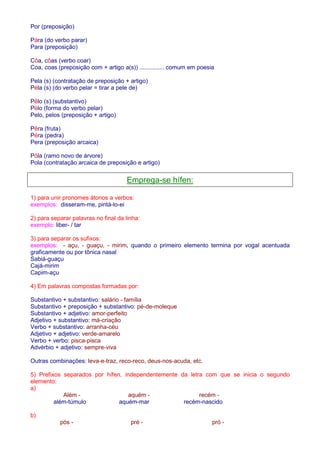 Por (preposição) 
Pára (do verbo parar) 
Para (preposição) 
Côa, côas (verbo coar) 
Coa, coas (preposição com + artigo a(s)) ............... comum em poesia 
Pela (s) (contratação de preposição + artigo) 
Péla (s) (do verbo pelar = tirar a pele de) 
Pêlo (s) (substantivo) 
Pélo (forma do verbo pelar) 
Pelo, pelos (preposição + artigo) 
Pêra (fruta) 
Péra (pedra) 
Pera (preposição arcaica) 
Pôla (ramo novo de árvore) 
Pola (contratação arcaica de preposição e artigo) 
Emprega-se hífen: 
1) para unir pronomes átonos a verbos: 
exemplos: disseram-me, pintá-lo-ei 
2) para separar palavras no final da linha: 
exemplo: liber- / tar 
3) para separar os sufixos: 
exemplos: - açu, - guaçu, - mirim, quando o primeiro elemento termina por vogal acentuada 
graficamente ou por tônica nasal 
Sabiá-guaçu 
Cajá-mirim 
Capim-açu 
4) Em palavras compostas formadas por: 
Substantivo + substantivo: salário - família 
Substantivo + preposição + substantivo: pé-de-moleque 
Substantivo + adjetivo: amor-perfeito 
Adjetivo + substantivo: má-criação 
Verbo + substantivo: arranha-céu 
Adjetivo + adjetivo: verde-amarelo 
Verbo + verbo: pisca-pisca 
Advérbio + adjetivo: sempre-viva 
Outras combinações: leva-e-traz, reco-reco, deus-nos-acuda, etc. 
5) Prefixos separados por hífen, independentemente da letra com que se inicia o segundo 
elemento: 
a) 
Além - aquém - recém - 
além-túmulo aquém-mar recém-nascido 
b) 
pós - pré - pró - 
 