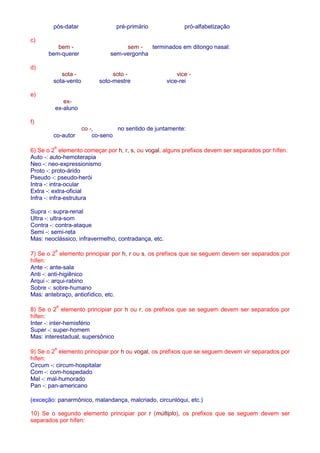 pós-datar pré-primário pró-alfabetização 
c) 
bem - sem - terminados em ditongo nasal: 
bem-querer sem-vergonha 
d) 
sota - soto - vice - 
sota-vento soto-mestre vice-rei 
e) 
ex-ex- 
aluno 
f) 
co -, no sentido de juntamente: 
co-autor co-seno 
6) Se o 2º elemento começar por h, r, s, ou vogal, alguns prefixos devem ser separados por hífen. 
Auto -: auto-hemoterapia 
Neo -: neo-expressionismo 
Proto -: proto-árido 
Pseudo -: pseudo-herói 
Intra -: intra-ocular 
Extra -: extra-oficial 
Infra -: infra-estrutura 
Supra -: supra-renal 
Ultra -: ultra-som 
Contra -: contra-ataque 
Semi -: semi-reta 
Mas: neoclássico, infravermelho, contradança, etc. 
7) Se o 2º elemento principiar por h, r ou s, os prefixos que se seguem devem ser separados por 
hífen: 
Ante -: ante-sala 
Anti -: anti-higiênico 
Arqui -: arqui-rabino 
Sobre -: sobre-humano 
Mas: antebraço, antiofídico, etc. 
8) Se o 2º elemento principiar por h ou r, os prefixos que se seguem devem ser separados por 
hífen: 
Inter -: inter-hemisfério 
Super -: super-homem 
Mas: interestadual, supersônico 
9) Se o 2º elemento principiar por h ou vogal, os prefixos que se seguem devem vir separados por 
hífen: 
Circum -: circum-hospitalar 
Com -: com-hospedado 
Mal -: mal-humorado 
Pan -: pan-americano 
(exceção: panarmônico, malandança, malcriado, circunlóqui, etc.) 
10) Se o segundo elemento principiar por r (múltiplo), os prefixos que se seguem devem ser 
separados por hífen: 
 