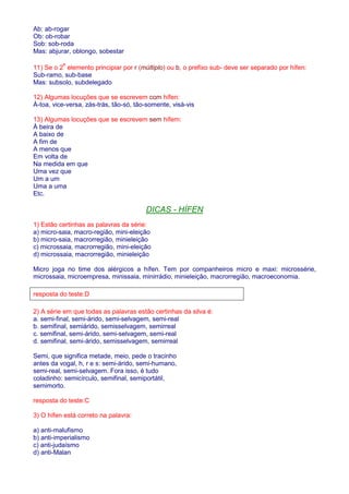 Ab: ab-rogar 
Ob: ob-robar 
Sob: sob-roda 
Mas: abjurar, oblongo, sobestar 
11) Se o 2º elemento principiar por r (múltiplo) ou b, o prefixo sub- deve ser separado por hífen: 
Sub-ramo, sub-base 
Mas: subsolo, subdelegado 
12) Algumas locuções que se escrevem com hífen: 
À-toa, vice-versa, zás-trás, tão-só, tão-somente, visà-vis 
13) Algumas locuções que se escrevem sem hífem: 
À beira de 
A baixo de 
A fim de 
A menos que 
Em volta de 
Na medida em que 
Uma vez que 
Um a um 
Uma a uma 
Etc. 
DICAS - HÍFEN 
1) Estão certinhas as palavras da série: 
a) micro-saia, macro-região, mini-eleição 
b) micro-saia, macrorregião, minieleição 
c) microssaia, macrorregião, mini-eleição 
d) microssaia, macrorregião, minieleição 
Micro joga no time dos alérgicos a hífen. Tem por companheiros micro e maxi: microssérie, 
microssaia, microempresa, minissaia, minirrádio, minieleição, macrorregião, macroeconomia. 
resposta do teste:D 
2) A série em que todas as palavras estão certinhas da silva é: 
a. semi-final, semi-árido, semi-selvagem, semi-real 
b. semifinal, semiárido, semisselvagem, semirreal 
c. semifinal, semi-árido, semi-selvagem, semi-real 
d. semifinal, semi-árido, semisselvagem, semirreal 
Semi, que significa metade, meio, pede o tracinho 
antes da vogal, h, r e s: semi-árido, semi-humano, 
semi-real, semi-selvagem. Fora isso, é tudo 
coladinho: semicírculo, semifinal, semiportátil, 
semimorto. 
resposta do teste:C 
3) O hífen está correto na palavra: 
a) anti-malufismo 
b) anti-imperialismo 
c) anti-judaísmo 
d) anti-Malan 
 