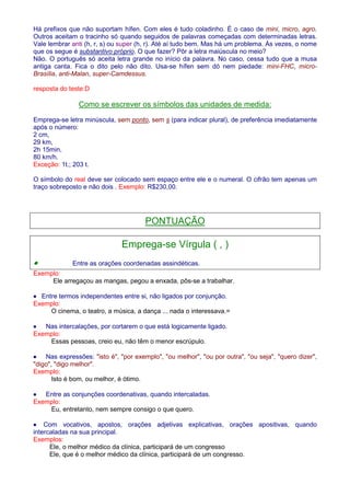 Há prefixos que não suportam hífen. Com eles é tudo coladinho. É o caso de mini, micro, agro. 
Outros aceitam o tracinho só quando seguidos de palavras começadas com determinadas letras. 
Vale lembrar anti (h, r, s) ou super (h, r). Até aí tudo bem. Mas há um problema. Às vezes, o nome 
que os segue é substantivo próprio. O que fazer? Pôr a letra maiúscula no meio? 
Não. O português só aceita letra grande no início da palavra. No caso, cessa tudo que a musa 
antiga canta. Fica o dito pelo não dito. Usa-se hífen sem dó nem piedade: mini-FHC, micro- 
Brasília, anti-Malan, super-Camdessus. 
resposta do teste:D 
Como se escrever os símbolos das unidades de medida: 
Emprega-se letra minúscula, sem ponto, sem s (para indicar plural), de preferência imediatamente 
após o número: 
2 cm, 
29 km, 
2h 15min, 
80 km/h. 
Exceção: 1t.; 203 t. 
O símbolo do real deve ser colocado sem espaço entre ele e o numeral. O cifrão tem apenas um 
traço sobreposto e não dois . Exemplo: R$230,00. 
PONTUAÇÃO 
Emprega-se Vírgula ( , ) 
· Entre as orações coordenadas assindéticas. 
Exemplo: 
Ele arregaçou as mangas, pegou a enxada, pôs-se a trabalhar. 
· Entre termos independentes entre si, não ligados por conjunção. 
Exemplo: 
O cinema, o teatro, a música, a dança ... nada o interessava.= 
· Nas intercalações, por cortarem o que está logicamente ligado. 
Exemplo: 
Essas pessoas, creio eu, não têm o menor escrúpulo. 
· Nas expressões: isto é, por exemplo, ou melhor, ou por outra, ou seja, quero dizer, 
digo, digo melhor. 
Exemplo: 
Isto é bom, ou melhor, é ótimo. 
· Entre as conjunções coordenativas, quando intercaladas. 
Exemplo: 
Eu, entretanto, nem sempre consigo o que quero. 
· Com vocativos, apostos, orações adjetivas explicativas, orações apositivas, quando 
intercaladas na sua principal. 
Exemplos: 
Ele, o melhor médico da clínica, participará de um congresso 
Ele, que é o melhor médico da clínica, participará de um congresso. 
 