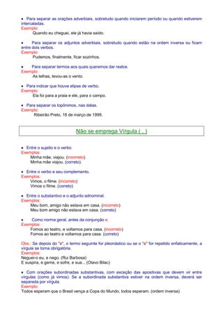 · Para separar as orações adverbiais, sobretudo quando iniciarem período ou quando estiverem 
intercaladas. 
Exemplo: 
Quando eu cheguei, ele já havia saído. 
· Para separar os adjuntos adverbiais, sobretudo quando estão na ordem inversa ou ficam 
entre dois verbos. 
Exemplo: 
Pudemos, finalmente, ficar sozinhos. 
· Para separar termos aos quais queremos dar realce. 
Exemplo: 
As telhas, levou-as o vento. 
· Para indicar que houve elipse de verbo. 
Exemplo: 
Ela foi para a praia e ele, para o campo. 
· Para separar os topônimos, nas datas. 
Exemplo: 
Ribeirão Preto, 16 de março de 1999. 
Não se emprega Vírgula ( , ) 
· Entre o sujeito e o verbo. 
Exemplos: 
Minha mãe, viajou. (incorreto). 
Minha mãe viajou. (correto). 
· Entre o verbo e seu complemento. 
Exemplos: 
Vimos, o filme. (incorreto) 
Vimos o filme. (correto) 
· Entre o substantivo e o adjunto adnominal. 
Exemplos: 
Meu bom, amigo não estava em casa. (incorreto) 
Meu bom amigo não estava em casa. (correto) 
· Como norma geral, antes da conjunção e. 
Exemplos: 
Fomos ao teatro, e voltamos para casa. (incorreto) 
Fomos ao teatro e voltamos para casa. (correto) 
Obs.: Se depois do e, o termo seguinte for pleonástico ou se o e for repetido enfaticamente, a 
vírgula se torna obrigatória. 
Exemplos: 
Neguei-o eu, e nego. (Rui Barbosa) 
E suspira, e geme, e sofre, e sua... (Olavo Bilac) 
· Com orações subordinadas substantivas, com exceção das apositivas que devem vir entre 
vírgulas (como já vimos). Se a subordinada substantiva estiver na ordem inversa, deverá ser 
separada por vírgula. 
Exemplo: 
Todos esperam que o Brasil vença a Copa do Mundo, todos esperam. (ordem inversa) 
 