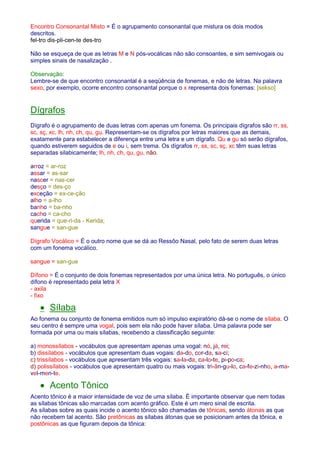 Encontro Consonantal Misto = É o agrupamento consonantal que mistura os dois modos 
descritos. 
fel-tro dis-pli-cen-te des-tro 
Não se esqueça de que as letras M e N pós-vocálicas não são consoantes, e sim semivogais ou 
simples sinais de nasalização . 
Observação: 
Lembre-se de que encontro consonantal é a seqüência de fonemas, e não de letras. Na palavra 
sexo, por exemplo, ocorre encontro consonantal porque o x representa dois fonemas: [sekso] 
Dígrafos 
Dígrafo é o agrupamento de duas letras com apenas um fonema. Os principais dígrafos são rr, ss, 
sc, sç, xc, lh, nh, ch, qu, gu. Representam-se os dígrafos por letras maiores que as demais, 
exatamente para estabelecer a diferença entre uma letra e um dígrafo. Qu e gu só serão dígrafos, 
quando estiverem seguidos de e ou i, sem trema. Os dígrafos rr, ss, sc, sç, xc têm suas letras 
separadas silabicamente; lh, nh, ch, qu, gu, não. 
arroz = ar-roz 
assar = as-sar 
nascer = nas-cer 
desço = des-ço 
exceção = ex-ce-ção 
alho = a-lho 
banho = ba-nho 
cacho = ca-cho 
querida = que-ri-da - Kerida; 
sangue = san-gue 
Dígrafo Vocálico = É o outro nome que se dá ao Ressôo Nasal, pelo fato de serem duas letras 
com um fonema vocálico. 
sangue = san-gue 
Dífono = É o conjunto de dois fonemas representados por uma única letra. No português, o único 
dífono é representado pela letra X 
- axila 
- fixo 
· Sílaba 
Ao fonema ou conjunto de fonema emitidos num só impulso expiratório dá-se o nome de sílaba. O 
seu centro é sempre uma vogal, pois sem ela não pode haver sílaba. Uma palavra pode ser 
formada por uma ou mais sílabas, recebendo a classificação seguinte: 
a) monossílabos - vocábulos que apresentam apenas uma vogal: nó, já, rei; 
b) dissílabos - vocábulos que apresentam duas vogais: da-do, cor-da, sa-ci; 
c) trissílabos - vocábulos que apresentam três vogais: sa-la-da, ca-lo-te, pi-po-ca; 
d) polissílabos - vocábulos que apresentam quatro ou mais vogais: tri-ân-gu-lo, ca-fe-zi-nho, a-ma-vel- 
men-te. 
· Acento Tônico 
Acento tônico é a maior intensidade de voz de uma sílaba. É importante observar que nem todas 
as sílabas tônicas são marcadas com acento gráfico. Este é um mero sinal de escrita. 
As sílabas sobre as quais incide o acento tônico são chamadas de tônicas, sendo átonas as que 
não recebem tal acento. São pretônicas as sílabas átonas que se posicionam antes da tônica, e 
postônicas as que figuram depois da tônica: 
 