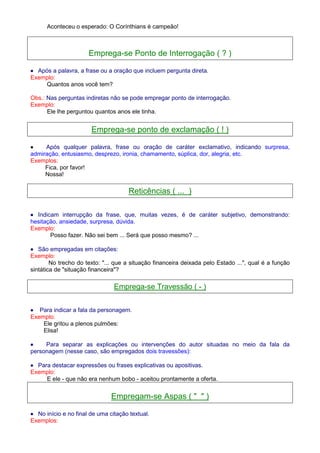 Aconteceu o esperado: O Corínthians é campeão! 
Emprega-se Ponto de Interrogação ( ? ) 
· Após a palavra, a frase ou a oração que incluem pergunta direta. 
Exemplo: 
Quantos anos você tem? 
Obs.: Nas perguntas indiretas não se pode empregar ponto de interrogação. 
Exemplo: 
Ele lhe perguntou quantos anos ele tinha. 
Emprega-se ponto de exclamação ( ! ) 
· Após qualquer palavra, frase ou oração de caráter exclamativo, indicando surpresa, 
admiração, entusiasmo, desprezo, ironia, chamamento, súplica, dor, alegria, etc. 
Exemplos: 
Fica, por favor! 
Nossa! 
Reticências ( ... ) 
· Indicam interrupção da frase, que, muitas vezes, é de caráter subjetivo, demonstrando: 
hesitação, ansiedade, surpresa, dúvida. 
Exemplo: 
Posso fazer. Não sei bem ... Será que posso mesmo? ... 
· São empregadas em citações: 
Exemplo: 
No trecho do texto: ... que a situação financeira deixada pelo Estado ..., qual é a função 
sintática de situação financeira? 
Emprega-se Travessão ( - ) 
· Para indicar a fala da personagem. 
Exemplo: 
Ele gritou a plenos pulmões: 
Elisa! 
· Para separar as explicações ou intervenções do autor situadas no meio da fala da 
personagem (nesse caso, são empregados dois travessões): 
· Para destacar expressões ou frases explicativas ou apositivas. 
Exemplo: 
E ele - que não era nenhum bobo - aceitou prontamente a oferta. 
Empregam-se Aspas (   ) 
· No início e no final de uma citação textual. 
Exemplos: 
 