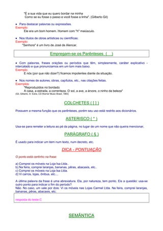 É a sua vida que eu quero bordar na minha 
Como se eu fosse o passo e você fosse a linha. (Gilberto Gil) 
· Para destacar palavras ou expressões. 
Exemplo: 
Ele era um bom homem. Homem com h maiúsculo. 
· Nos títulos de obras artísticas ou científicas: 
Exemplo: 
Senhora é um livro de José de Alencar. 
Empregam-se os Parênteses ( ) 
· Com palavras, frases orações ou períodos que têm, simplesmente, caráter explicativo - 
intercalado e que pronunciamos em um tom mais baixo. 
Exemplo: 
E nós (por que não dizer?) ficamos impotentes diante da situação. 
· Nos nomes de autores, obras, capítulos, etc., nas citações feitas. 
Exemplos: 
Reproduzidos no bordado 
A casa, a estrada, a correnteza. O sol, a ave, a árvore, o ninho da beleza 
(Gil, Gilberto, In: Extra, CD Warner Music Brasil, 1983) 
COLCHETES ( [ ] ) 
Possuem a mesma função que os parênteses, porém seu uso está restrito aos dicionários. 
ASTERISCO ( * ) 
Usa-se para remeter a leitura ao pé da página, no lugar de um nome que não queira mencionar, 
PARÁGRAFO ( § ) 
É usado para indicar um item num texto, num decreto, etc. 
DICA - PONTUAÇÃO 
O ponto está certinho na frase: 
a) Comprei os móveis na Loja Isa Ltda.. 
b) Na feira, comprei laranjas, bananas, pêras, abacaxis, etc.. 
c) Comprei os móveis na Loja Isa Ltda. 
d) Vi carros, lojas, ônibus, etc.... 
A útlima palavra da frase é uma abreviatura. Ela, por natureza, tem ponto. Eis a questão: usa-se 
outro ponto para indicar o fim do período? 
Não. No caso, um vale por dois: Vi os móveis nas Lojas Carmel Ltda. Na feira, comprei laranjas, 
bananas, pêras, abacaxis, etc. 
resposta do teste:C 
SEMÂNTICA 
 