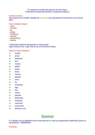É o estudo do sentido das palavras de uma língua. 
A Semântica estuda basicamente os seguintes aspectos: 
Família de idéias 
São palavras que mantêm relações de sinonímia e que representam basicamente uma mesma 
idéia. 
Veja a relação a seguir: 
- casa, 
- moradia, 
- lar, 
- abrigo, 
- residência, 
- sobrado, 
- apartamento, 
- cabana. 
Todas essas palavras representam a mesma idéia: 
lugar onde se mora. Logo, trata-se de uma família de idéias. 
Observe outros exemplos: 
· revista, 
· jornal, 
· biblioteca, 
· livro, 
· casaco, 
· paletó, 
· roupa, 
· blusa, 
· camisa, 
· jaqueta, 
· serra, 
· rio, 
· montanha, 
· lago, 
· ilha, 
· riacho, 
· planalto. 
· telefonista, 
· motorista, 
· costureira, 
· escriturário, 
· professor, etc. 
Sinonímia 
É a relação que se estabelece entre duas palavras ou mais que apresentam significados iguais ou 
semelhantes - SINÔNIMOS. 
Exemplos: 
 