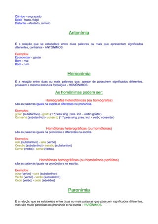 Cômico - engraçado 
Débil - fraco, frágil 
Distante - afastado, remoto 
Antonímia 
É a relação que se estabelece entre duas palavras ou mais que apresentam significados 
diferentes, contrários - ANTÔNIMOS. 
Exemplos: 
Economizar - gastar 
Bem - mal 
Bom - ruim 
Homonímia 
É a relação entre duas ou mais palavras que, apesar de possuírem significados diferentes, 
possuem a mesma estrutura fonológica - HOMÔNIMOS. 
As homônimas podem ser: 
Homógrafas heterofônicas (ou homógrafas) 
são as palavras iguais na escrita e diferentes na pronúncia. 
Exemplos: 
gosto (substantivo) - gosto (1.ª pess.sing. pres. ind. - verbo gostar) 
Conserto (substantivo) - conserto (1.ª pess.sing. pres. ind. - verbo consertar) 
Homófonas heterográficas (ou homófonas) 
são as palavras iguais na pronúncia e diferentes na escrita. 
Exemplos: 
cela (substantivo) - sela (verbo) 
Cessão (substantivo) - sessão (substantivo) 
Cerrar (verbo) - serrar (verbo) 
Homófonas homográficas (ou homônimos perfeitos) 
são as palavras iguais na pronúncia e na escrita. 
Exemplos: 
cura (verbo) - cura (substantivo) 
Verão (verbo) - verão (substantivo) 
Cedo (verbo) - cedo (advérbio) 
Paronímia 
É a relação que se estabelece entre duas ou mais palavras que possuem significados diferentes, 
mas são muito parecidas na pronúncia e na escrita - PARÔNIMOS. 
 
