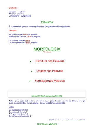 Exemplos: 
cavaleiro - cavalheiro 
Absolver - absorver 
Comprimento - cumprimento 
Polissemia 
É a propriedade que uma mesma palavra tem de apresentar vários significados. 
Exemplos: 
Ele ocupa um alto posto na empresa. 
Abasteci meu carro no posto da esquina. 
Os convites eram de graça. 
Os fiéis agradecem a graça recebida. 
MORFOLOGIA 
Primeira parte 
· Estrutura das Palavras 
· Origem das Palavras 
· Formação das Palavras 
ESTRUTURA DAS PALAVRAS 
Toda a graça deste texto está na brincadeira que o poeta faz com as palavras. Ele cria um jogo 
que a língua permite e nós o aceitamos porque percebemos seu sentido. 
Datas 
Os magos janeiram dia 6 
Os peixes abrilam dia 1 
A Virgem setembra dia 8 
Os mortos novembram dia 2 
(MENDES, Murilo. Convergência. São Paulo, Duas Cidades, 1970.p.183) 
Elementos Mórficos 
 