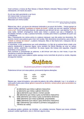 Você conhece a música de Raul Seixas e Cláudio Roberto intitulada Maluco beleza? É muito 
interessante. Um trecho diz assim : 
Eu do meu lado aprendendo a ser louco 
Um maluco total, na loucura real 
Controlando a minha maluquez 
Misturada com minha lucidez 
PASSOS, Sylvio e BUDA, Tonihho, Raul Seixas- Uma antalogia. 
São Paulo, Martin Claret, 1992.p.218 
Mistura boa, não é, um pouco de maluquez misturada a um pouco de lucidez... Vamos pensar na 
palavra lucidez: significa qualidade ou estado de lúcido. Lúcido, por sua vez, significa brilhante 
como a luz. Como você pode observar, são palavras que derivam de luci-, que significa luz. Por 
essa razão, também empregamos lúcido para indicar a pessoa que usa a inteligência, as 
faculdades mentais, ou seja, a pessoa iluminada, e lucidez para indicar a qualidade de quem usa 
a inteligência. 
Mas o interessante nos versos acima é a palavra maluquez, que não existe nos dicionários. Os 
autores criaram essa palavra para rimar com lucidez. Nos dicionários encontramos, para indicar o 
estado ou doença de maluco, a palavra maluquice. Mas aí não ficaria bom, maluquice não se 
mistura com lucidez! 
O importante, o que gostaríamos que você entendesse, é o fato de os autores terem criado uma 
palavra obedecendo a algumas regras, como também fez Murilo Mendes ao criar os verbos 
janeirar, abrilar, setembrar e novembrar. Se essas regras não tivesse sido seguidas, ninguém 
entenderia a nova palavra. 
Para conhecer e compreender as palavras, e até brincar com elas ou criar novas, é que nós 
estudamos a estrutura das palavras. 
Agora vamos supor que a palavra sujões apareça numa manchete de jornal ou revista, disposta 
da seguinte maneira: 
Os jovens que picham e emporcalham a cidade 
Poderíamos brincar com essa palavra, promovendo ligeiras alterações: 
Sujo sujão sujinho 
Suja sujona sujar 
Sujos sujeira 
Repare que, nessa brincadeira, uma parte da palavra não sofreu alteração ( suj- ); no entanto, a 
outra parte mudou para indicar gênero masculino ou feminino, número plural, grau aumentativo ou 
diminutivo, etc. 
-o (elemento que indica o gênero masculino) 
-a (elemento que indica o gênero feminino) 
-(o) s (elemento que indica o número plural) 
-ão (elemento que indica o grau aumentativo masculino) 
-ona (elemento que indica o grau aumentativo feminino) 
-eira (elemento que indica qualidade, propriedade) 
-inho (elemento que indica o grau diminutivo masculino) 
-(a) r (elementos que indicam a primeira conjugação e o 
infinitivo do verbo) 
Sj- 
As palavras podem, portanto, ser divididas em unidades menores. Repare que essas unidades 
possuem caráter significativo, isto é, informam alguma coisa. 
 
