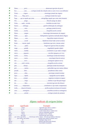 · Demo...................povo......................................................democracia (governo do povo) 
· Eco......................casa..............ecologia (estudo das relações entre os seres vivos e seu ambiente) 
· Etimo.................origem.................................................etimologia (estudo das origens) 
· Etno................Raça, povo...............................................etnologia (estudo das raças) 
· Fago..........que ou aquele que come.....................antropófago (aquele que come carne humana) 
· Filo......................amigo.......................................................filósofo (amigo do saber) 
· Fobia............medo , aversão...............................................fotofobia (aversão à luz) 
· Gastro..............estômago............................................gastrite (inflamação do estômago) 
· Geo.......................terra........................................................geologia (estudo da terra) 
· Grafia..................escrita......................................................ortografia (escrita correta) 
· Hemo...................sangue............................................hemorragia (derramamento de sangue) 
· Hidro.....................água.....................................hidroginástica (ginástica realizada dentro d'àgua) 
· Hipno.....................sono........................................................hipnofobia (medo de dormir) 
· hipo......................cavalo ........................................hipódromo (local onde correm cavalos) 
· homo..............mesmo, igual........................................homônimo (que tem o mesmo nome) 
· lito.........................pedra...............................................litogravura (gravura feita em pedra) 
· mega....................grande........................................................magalópole (grande cidade) 
· metro...................medida......................................................cronômetro (o que mede o tempo) 
· micro..................pequeno.........................................................micróbio (pequeno ser vivo) 
· morfo...................forma........................................................morfologia (estudo das formas) 
· necro....................morto..............................................................necrologia (lista de mortos) 
· neo.......................novo............................................................neologismo (palavra nova) 
· orto...............certo/ correto.....................................................ortografia (escrita correta) 
· pato....................doença........................................................patologia (estudo das doenças) 
· poli.......................muitos........................................................polissílabo (que tem muitas sílabas) 
· pseudo.................falso.............................................................pseudônimo (falso nome) 
· psico.....................alma..............................................................psicologia (estudo da alma) 
· taqui.....................rápido..............................................................taquigrafia (escrita rápida) 
· teca....................coleção ...........................................................mapoteca (coleção de mapas) 
· tele........................longe .........................................................telefone (o que fala para longe) 
· teo.........................deus.........................................................teocracia (governo dos deuses) 
· termo...............temperatura...........................................termômetro (o que mede a temperatura) 
· trofia............desenvolvimento........................................atrofia (ausência de desenvolvimento) 
· xeno.................estrangeiro....................................................xenofobia (aversão ao estrangeiro) 
· zoo.......................animal.........................................................zoologia (estudo dos animais) 
Alguns radicais de origem latina 
radical significado Exemplo 
·agri.................................campo...............................................Agricultor (que cultiva o campo ) 
·arbori.............................árvore................................................arborizar (plantar árvores) 
·avi..................................ave.....................................................aviário (local onde se vendem aves) 
·beli.................................guerra................................................belicoso (habituado à guerra) 
·capiti..............................cabeça..............................................decapitar (cortar a cabeça) 
·cida...............................que mata............................................inseticida (que mata insetos) 
·cola..........que cultiva, que habita...........vitícola (que cultiva vinhas) - silvícola (que habita as florestas) 
·fero...................que contém, que produz...............................aurífero (que contém ou produz ouro) 
·fide...................................fé....................................................Fidedigno (digno de fé) 
·forme............................forma.................................................biforme (que possui duas formas) 
·frater.............................irmão.................................................fraternidade (irmandade) 
 
