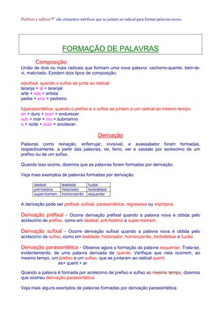Prefixos e sufixossão elementos mórficos que se juntam ao radical para formar palavras novas. 
FORMAÇÃO DE PALAVRAS 
Composição: 
União de dois ou mais radicais que formam uma nova palavra: cachorro-quente, bem-te-vi, 
malcriado. Existem dois tipos de composição: 
a)sufixal, quando o sufixo se junta ao radical: 
laranja + al = laranjal 
arte + ista = artista 
pedre + eiro = pedreiro. 
b)parassintética, quando o prefixo e o sufixo se juntam a um radical ao mesmo tempo: 
en + duro + ecer = endurecer 
sub + mar + ino = submarino 
a + noite + ecer = anoitecer. 
Derivação 
Palavras como reinação, enferrujar, invisível, e avassalador foram formadas, 
respectivamente, a partir das palavras, rei, ferro, ver e vassalo por acréscimo de um 
prefixo ou de um sufixo. 
Quando isso ocorre, dizemos que as palavras foram formadas por derivação. 
Veja mais exemplos de palavras formadas por derivação: 
desleal lealdade fuzilar 
pré-história historiador borboletear 
super-homem homenzarrão esquentar 
A derivação pode ser prefixal, sufixal, parassintética, regressiva ou imprópria. 
Derivação préfixal - Ocorre derivação préfixal quando a palavra nova é obtida pelo 
acréscimo de prefixo, como em desleal, pré-história e super-homem. 
Derivação sufixal - Ocorre derivação sufixal quando a palavra nova é obtida pelo 
acréscimo de sufixo, como em lealdade, historiador, homenzarrão, borboletear e fuzilar. 
Derivação parassintética - Observe agora a formação da palavra esquentar. Trata-se, 
evidentemente, de uma palavra derivada de quente. Verifique que nela ocorrem, ao 
mesmo tempo, um prefixo e um sufixo, que se juntaram ao radical quent: 
es+ quent + ar 
Quando a palavra é formada por acréscimo de prefixo e sufixo ao mesmo tempo, dizemos 
que ocorreu derivação parassintética. 
Veja mais alguns exemplos de palavras formadas por derivação parassintética: 
 