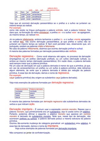 palavra deriv. 
pref. rad. suf. por parassíntese 
en forc ar enforcar 
a manh ecer amanhecer 
en velh ecer envelhecer 
a podr ecer apodrecer 
Veja que só ocorrerá derivação parassintética se o prefixo e o sufixo se juntarem ao 
mesmo tempo ao radical. 
Por exemplo: 
como não existe na língua portuguesa a palavra entriste, nem a palavra tristecer, fica 
claro que, na formação do verbo entristecer, o prefixo en - e o sufixo -ecer se agregaram, 
ao mesmo tempo, ao radical trist. 
Já na palavra infelizmente, embora tenhamos o prefixo in - e o sufixo -mente agregados 
ao radical feliz, não ocorre derivação parassintética, já que prefixo e sufixo não se 
juntaram ao mesmo tempo ao radical. É fácil você perceber isso, observando que, em 
português, existem as palavras infeliz e felizmente. 
No caso da palavra infelizmente, dizemos que ocorreu derivação prefixal e sufixal. 
A maioria das palavras formadas por derivação parassintética são verbos. 
Derivação regressiva - Como você observou até agora, no processo de derivação 
empregamos ou um prefixo (derivação prefixal), ou um sufixo (derivação sufixal), ou 
ambos ao mesmo tempo (derivação parassintética). Em razão disso, a palavra derivada 
será sempre maior que a palavra primitiva. 
Há um caso de derivação em que a palavra derivada é menor do que a primitiva, já que, 
em vez de acrescentarmos um prefixo ou um sufixo à palavra primitiva, dela retiramos 
algum elemento, de sorte que a palavra derivada é obtida por redução da palavra 
primitiva. A esse tipo de derivação, damos o nome de regressiva. 
Por exemplo: 
caçar (palavra primitiva) deu origem ao substantivo caça (palavra derivada). 
Veja mais exemplos de palavras formadas por derivação regressiva: 
Palavra primitiva Palavra derivada 
combater combate 
pescar pesca 
nadar nado 
atacar ataque 
A maioria das palavras formadas por derivação regressiva são substantivos derivados de 
verbos e que indicam ação. 
Derivação imprópria - É comum usar a expressão comício monstro. Repare que a 
palavra monstro, que primitivamente era um substantivo, aquí é usada como um adjetivo. 
Portanto, podemos afirmar o seguinte: o adjetivo monstro que aparece em comício 
monstro é derivado do substantivo monstro. Note que, nesse tipo de derivação, não 
ocorreram prefixos ou sufixos: a palavra derivada possui a mesma estrutura da palavra 
primitiva. 
Ocorreu tão-somente mudança de categoria gramatical: um substantivo virou adjetivo. A 
esse tipo de derivação, damos o nome de imprópria. 
Veja outros exemplos de palavras formadas por derivação imprópria: 
Não compareci ao jantar de confraternização. 
 