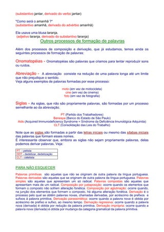 (substantivo jantar, derivado do verbo jantar) 
Como será o amanhã ? 
(substantivo amanhã, derivado do advérbio amanhã) 
Ela usava uma blusa laranja. 
(adjetivo laranja, derivado do substantivo laranja) 
Outros processos de formação de palavras 
Além dos processos de composição e derivação, que já estudamos, temos ainda os 
seguintes processos de formação de palavras: 
Onomatopéias - Onomatopéias são palavras que criamos para tentar reproduzir sons 
ou ruídos. 
Abreviação - A abreviação consiste na redução de uma palavra longa até um limite 
que não prejudique o sentido. 
Veja alguns exemplos de palavras formadas por esse processo: 
moto (em vez de motocicleta) 
cine (em vez de cinema) 
foto (em vez de fotografia) 
Siglas - As siglas, que não são propriamente palavras, são formadas por um processo 
semelhante ao da abreviação. 
PT (Partido dos Trabalhadores) 
Banespa (Banco do Estado de São Paulo) 
Aids (Acquired Immunodeficiency Syndrome = Síndrome da Deficiência Imunológica Adquirida) 
CLT (Consolidação das Leis do Trabalho) 
Note que as siglas são formadas a partir das letras iniciais ou mesmo das sílabas iniciais 
das palavras que formam esses nomes. 
É interessante observar que, embora as siglas não sejam propriamente palavras, delas 
podemos derivar palavras. Veja: 
PT - petista 
DDT - dedetizar, dedetização 
CLT - celetista 
PARA NÃO ESQUECER 
Palavras primitivas são aquelas que não se originam de outra palavra da língua portuguesa. 
Palavras derivadas são aquelas que se originam de outra palavra da língua portuguesa. Palavras 
simples são aquelas que apresentam um só radical. Palavras compostas são aquelas que 
apresentam mais de um radical. Composição por justaposição: ocorre quando os elementos que 
formam o composto não sofrem alteração fonética. Composição por aglutinação: ocorre quando, 
na junção dos elementos que formam o composto, há alguma alteração fonética. Derivação é o 
processo pelo qual se obtêm palavras novas, chamadas derivadas, por acréscimo de prefixos e 
sufixos à palavra primitiva. Derivação parassintética: ocorre quando a palavra nova é obtida por 
acréscimo de prefixo e sufixo, ao mesmo tempo. Derivação regressiva: ocorre quando a palavra 
nova (derivada) é obtida por redução da palavra primitiva. Derivação imprópria: ocorre quando a 
palavra nova (derivada) é obtida por mudança da categoria gramatical da palavra primitiva. 
 