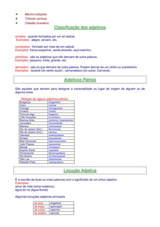 · Menino estúpido 
· Trânsito confuso 
· Cidadão brasileiro 
Classificação dos adjetivos 
simples - quando formados por um só radical. 
Exemplos: alegre, sincero, etc. 
compostos - formado por mais de um radical. 
Exemplos: franco-espanhol, verde-amarelo, azul-marinho. 
primitivos - são os adjetivos que não derivam de outra palavra. 
Exemplos: pequeno, triste, grande, etc. 
derivados - são os que derivam de outra palavra. Podem derivar de um verbo ou substantivo. 
Exemplos: durável (do verbo durar) , carnavalesco (do subst. Carnaval). 
Adjetivos Pátrios 
São aqueles que servem para designar a nacionalidade ou lugar de origem de alguém ou de 
alguma coisa. 
Relação de alguns adjetivos pátrios. 
Bragança bragantino 
Cairo cairota 
Chicago chicaguense 
Croácia croata 
Terra do fogo fueguino 
Três Corações tricordiano 
Buenos Aires portenho, buenairense 
Jerusalém hierosolimita 
Manaus manauense 
Rio de Janeiro (Est.) fluminense 
Rio de Janeiro (Cid.) carioca 
Salvador soteropolitano 
Amapá amapaense 
Belo Horizonte belo-horizontino 
João Pessoa pessoense 
Marajó marajoara 
Espirito Santo capixaba 
Florianópolis florianopolitano 
Rio Branco rio-branquense 
São Luis sãoluisense 
Ribeirão Preto riberopretano 
Locução Adjetiva 
É a reunião de duas ou mais palavras com o significado de um único objetivo. 
Exemplos: 
amor de mãe (amor materno), 
água do rio (água fluvial) 
Algumas locuções adjetivas principais 
de anjo angelical 
de bispo episcopal 
de cobra viperíno 
de abelha apícola 
 