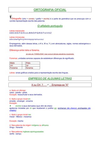 ORTOGRAFIA OFICIAL 
Ortografia (orto = correto / grafia = escrita) é a parte da gramática que se preocupa com a 
correta representação escrita das palavras. 
O alfabeto português 
Letras maiúsculas 
A-B-C-D-E-F-G-H-I-J-L-M-N-O-P-Q-R-S-T-U-V-X-Z 
Letras minúsculas 
a-b-c-d-e-f-g-h-i-j-l-m-n-o-p-q-r-s-t-u-v-x-z 
Empregamos, além dessas letras, o K k, W w, Y y em abreviaturas, siglas, nomes estrangeiros e 
seus derivados. 
Diferença entre letra e fonema. 
Já visto em ¨FONOLOGIA¨ mas nunca é demais estudá-los novamente. 
Fonemas: unidades sonoras capazes de estabelecer diferenças de significado. 
Mato Pato 
/m/ /p/ 
Fonema fonema 
Letras: sinais gráficos criados para a representação escrita das línguas. 
EMPREGO DE ALGUMAS LETRAS 
X ou CH ?  Emprega-se X 
a. Após um ditongo: 
caixa - paixão - peixe. 
Exceção: recauchutar e seus derivados. 
b. Após o grupo inicial en: 
enxada - enxergar - enxame 
Exceção: 
· encher e seus derivados (que vêm de cheio) 
·palavras iniciadas por ch que receberam o prefixo en: encharcar (de charco); enchapelar (de 
chapéu) 
c. Após o grupo inicial me: 
mexer - México - mexerica 
Exceção: mecha 
d. Nas palavras de origem indígena ou africana: 
Xingu - Xavante 
e. Nas palavras inglesas aportuguesadas: 
xerife - xampu 
 