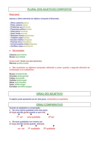 PLURAL DOS ADJETIVOS COMPOSTOS 
Regra geral: 
Apenas o último elemento do adjetivo composto é flexionado. 
- Olhos castanho-claros 
- Peles castano-claras 
- Problemas sul-africanos 
- Pesquisas político-sociais 
- Artes greco-romanas 
- Saias verde-escuras 
- Relações franco-espanholas 
- Tratados anglo-frances 
- Escolas médico-cirúrgicas 
- Poemas lírico-dramáticos 
- Comemorações cívico-religiosas 
- Conflitos russo-americanos 
· São exceções: 
Casacos azul-marino 
Blusas azul-celeste 
Surdo-mudo: flexão nos dois elementos 
Meninos surdos-mudos 
· São invariáveis os adjetivos compostos referentes a cores, quando o segundo elemento da 
composição é um substantivo: 
Blusas amarelo-limão 
Gravatas verde-garrafa 
Calças azul-pavão 
Vestidos branco-gelo 
Meias azul-turquesa 
Saias verde-musgo 
Esmaltes vermelho-sangue 
GRAU DO ADJETIVO 
O adjetivo pode apresentar-se em dois graus: comparativo e superlativo 
GRAU COMPARATIVO 
Quando se estabelece a comparação: 
· De uma mesma qualidade entre dois seres: 
A moça era tão gorda quanto a sua irmã 
   
1o ser uma qualidade 2o ser 
· De duas qualidades num mesmo ser: 
A moça era tão bonita quanto delicada 
   
um ser 1a qualidade 2o qualidade 
 