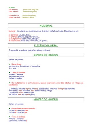 Número 
Um menino (masculino singular) 
Uma menina (feminino singular) 
Uns meninos (masculino plural) 
Umas meninas (feminino plural) 
NUMERAL 
Numeral - é a palavra que exprime número de ordem, múltiplo ou fração. Classificam-se em: 
a) Cardinais: um, dois, três,... 
b) Ordinais: primeiro, segundo, terceiro,... 
c) Multiplicativos: dobro, triplo, sêxtuplo... 
d) Fracionários: meio, terço, um quarto, um quinto... 
FLEXÃO DO NUMERAL 
O numeral é uma classe variável em gênero e número 
GÊNERO DO NUMERAL 
Variam em gênero: 
· Os cardinais: 
um, dois, e os de duzentos a novecentos: 
Um - uma 
· Todos os ordinais: 
Primeiro - primeira 
Segundo - segunda 
Terceiro - terceira 
· Os multiplicativos e os fracionários, quando expressam uma idéia adjetiva em relação ao 
substantivo: 
O atleta deu um salto duplo e um triplo, depois tomou uma dose quíntupla de vitaminas. 
João comeu meio abacate e meia banana após o almoço. 
Coube-lhe a quarta parte da torta. 
Ele saiu ao meio dia e meia (hora). 
NÚMERO DO NUMERAL 
Variam em número: 
· Os cardinais terminados em ão: 
Um milhão - dois milhões 
Um bilhão - dois bilhões 
· Todos os ordinais: 
Primeiro - primeiros 
Centésimo - centésimos 
 