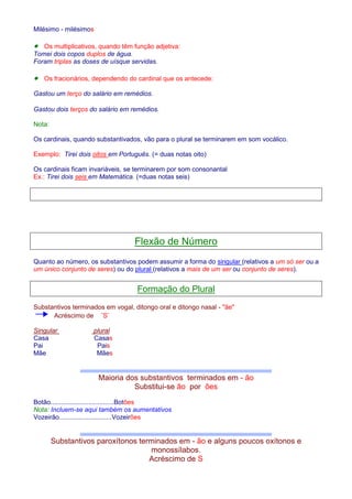 Milésimo - milésimos 
· Os multiplicativos, quando têm função adjetiva: 
Tomei dois copos duplos de água. 
Foram triplas as doses de uísque servidas. 
· Os fracionários, dependendo do cardinal que os antecede: 
Gastou um terço do salário em remédios. 
Gastou dois terços do salário em remédios. 
Nota: 
Os cardinais, quando substantivados, vão para o plural se terminarem em som vocálico. 
Exemplo: Tirei dois oitos em Português. (= duas notas oito) 
Os cardinais ficam invariáveis, se terminarem por som consonantal 
Ex.: Tirei dois seis em Matemática. (=duas notas seis) 
Flexão de Número 
Quanto ao número, os substantivos podem assumir a forma do singular (relativos a um só ser ou a 
um único conjunto de seres) ou do plural (relativos a mais de um ser ou conjunto de seres). 
Formação do Plural 
Substantivos terminados em vogal, ditongo oral e ditongo nasal - ãe 
Acréscimo de ¨S¨ 
Singular plural 
Casa Casas 
Pai Pais 
Mãe Mães 
Maioria dos substantivos terminados em - ão 
Substitui-se ão por ões 
Botão...................................Botões 
Nota: Incluem-se aqui também os aumentativos 
Vozeirão.............................Vozeirões 
Substantivos paroxítonos terminados em - ão e alguns poucos oxítonos e 
monossílabos. 
Acréscimo de S 
 