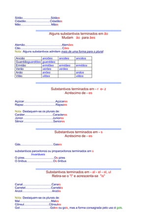 Sótão...................................Sótãos 
Cidadão..............................Cidadãos 
Mão......................................Mãos 
Alguns substantivos terminados em ão 
Mudam ão para ães 
Alemão..............................................Alemães 
Cão....................................................Cães 
Nota: Alguns substantivos admitem mais de uma forma para o plural: 
Ancião anciões anciães anciãos 
Guardiãoguardiões guardiães 
Ermitão ermitões ermitães ermitãos 
Verão verões verães 
Anão anões anãos 
Vilão vilões vilãos 
Substantivos terminados em - r e- z 
Acréscimo de - es 
Açúcar.......................................Açúcares 
Rapaz........................................Rapazes 
Nota: Destaquem-se os plurais de: 
Caráter...................................Caracteres 
Júnior.....................................Juniores 
Sênior.....................................Seniores 
Substantivos terminados em - s 
Acréscimo de - es 
Gás.........................................Gases 
substantivos paroxítonos ou proparoxítonos terminados em s 
Invariáveis 
O pires.....................................Os pires 
O ônibus.................................Os ônibus 
Substantivos terminados em - al - el - ol, ul 
Retira-se o l e acrescenta-se is 
Canal....................................Canais 
Carretel................................Carretéis 
Anzol.....................................Anzóis 
Nota: Destaquem-se os plurais de: 
Mal.......................................Males 
Cônsul...............................Cônsules 
Gol......................................Goles ou gois, mas a forma consagrada pelo uso é gols. 
 