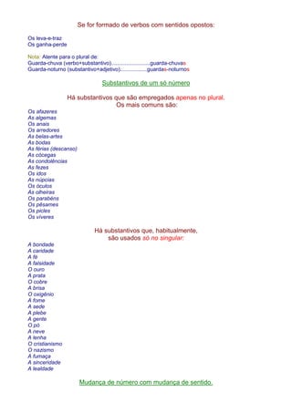 Se for formado de verbos com sentidos opostos: 
Os leva-e-traz 
Os ganha-perde 
Nota: Atente para o plural de: 
Guarda-chuva (verbo+substantivo)..........................guarda-chuvas 
Guarda-noturno (substantivo+adjetivo)..................guardas-noturnos 
Substantivos de um só número 
Há substantivos que são empregados apenas no plural. 
Os mais comuns são: 
Os afazeres 
As algemas 
Os anais 
Os arredores 
As belas-artes 
As bodas 
As férias (descanso) 
As cócegas 
As condolências 
As fezes 
Os idos 
As núpcias 
Os óculos 
As olheiras 
Os parabéns 
Os pêsames 
Os picles 
Os víveres 
Há substantivos que, habitualmente, 
são usados só no singular: 
A bondade 
A caridade 
A fé 
A falsidade 
O ouro 
A prata 
O cobre 
A brisa 
O oxigênio 
A fome 
A sede 
A plebe 
A gente 
O pó 
A neve 
A lenha 
O cristianismo 
O nazismo 
A fumaça 
A sinceridade 
A lealdade 
Mudança de número com mudança de sentido. 
 