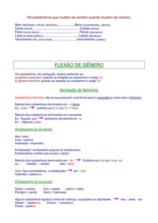 Há substantivos que mudam de sentido quando mudam de número: 
Bem (felicidade, virtude, benefício)....................Bens (propriedades, valores) 
Costa (litoral)......................................................Costas (dorso) 
Féria (renda diária)..............................................Férias (descanso) 
Letra (símbolo gráfico).........................................Letras (literatura) 
Vencimento (fim, prazo final)............................Vencimentos (salário) 
FLEXÃO DE GÊNERO 
Os substantivos, em português, podem pertencer ao: 
a) gênero masculino: quando se antepõe ao substantivo o artigo o. 
b) gênero feminino: quando se antepõe ao substantivo o artigo a. 
formação do feminino 
Substantivos biformes: são os que possuem uma forma para o masculino e outra para o feminino. 
Maioria dos substantivos terminados em - o átono. 
Ex.: Gato substitui-se o o por a = Gata 
Maioria dos substantivos terminados em consoante. 
Ex. freguês, juiz acréscimo da desinência - a. 
Ex.: freguesa, juíza. 
Destaquem-se os pares: 
Ator / atriz 
Czar / czarina 
Imperador / imperatriz 
Embaixador / embaixatriz (esposa do embaixador) 
Embaixadora (mulher que ocupa o cargo) 
Maioria dos substantivos terminados em - ão Substitui-se o ão por -ã ou -oa 
ex.: cidadão / cidadã leão / leoa 
Nota: Nos aumentativos, a substituição por - ona: 
Valentão / valentona 
Destaquem-se os pares: 
Sultão / sultona Cão / cadela Ladrão / ladra 
Perdigão / perdiz Barão / baronesa 
Alguns substantivos ligados a título de nobreza, ocupações ou dignidades - esa, - essa, - isa 
Abade / abadessa Cônsul / consulesa 
Poeta / poetisa 
 