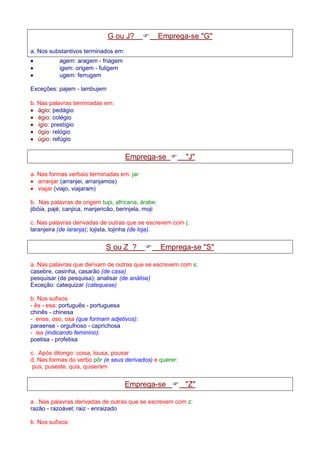 G ou J?  Emprega-se G 
a. Nos substantivos terminados em: 
· agem: aragem - friagem 
· igem: origem - fuligem 
· ugem: ferrugem 
Exceções: pajem - lambujem 
b. Nas palavras terminadas em: 
· ágio: pedágio 
· égio: colégio 
· ígio: prestígio 
· ógio: relógio 
· úgio: refúgio 
Emprega-se  J 
a. Nas formas verbais terminadas em: jar 
· arranjar (arranjei, arranjamos) 
· viajar (viajo, viajaram) 
b. Nas palavras de origem tupi, africana, árabe: 
jibóia, pajé, canjica, manjericão, berinjela, moji 
c. Nas palavras derivadas de outras que se escrevem com j: 
laranjeira (de laranja); lojista, lojinha (de loja). 
S ou Z ?  Emprega-se S 
a. Nas palavras que derivam de outras que se escrevem com s: 
casebre, casinha, casarão (de casa) 
pesquisar (de pesquisa); analisar (de análise) 
Exceção: catequizar (catequese) 
b. Nos sufixos 
- ês - esa: português - portuguesa 
chinês - chinesa 
- ense, oso, osa (que formam adjetivos): 
paraense - orgulhoso - caprichosa 
- isa (indicando feminino): 
poetisa - profetisa 
c. Após ditongo: coisa, lousa, pousar 
d. Nas formas do verbo pôr (e seus derivados) e querer: 
pus, puseste, quis, quiseram 
Emprega-se  Z 
a . Nas palavras derivadas de outras que se escrevem com z: 
razão - razoável; raiz - enraizado 
b. Nos sufixos: 
 
