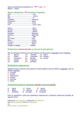 Alguns substantivos terminados em e - e por - a 
Mestre / mestra 
Alguns substantivos formações irregulares 
Avô.......................................................avó 
Rei........................................................rainha 
Réu......................................................ré 
Cavaleiro...........................................amazona 
Cavalheiro.........................................dama 
Frade..................................................freira 
Frei......................................................sóror / soror 
Genro................................................. Nora 
Homem.............................................. Mulher 
Marido................................................ Mulher 
Padrasto............................................Madrasta 
Padrinho............................................Madrinha 
Pai.......................................................Mãe 
Boi / touro.........................................Vaca 
Bode..................................................Cabra 
Carneiro............................................Ovelha 
Cavalo...............................................Égua 
Zangão ou zângão....................... Abelha 
Substantivos comuns-de-dois ou comuns de dois gêneros 
São os chamados uniformes por terem apenas uma forma para o masculino e para o feminino 
o/a Agente o/a Dentista o/a Mártir 
o/a Artista o/a Estudante o/a Pianista 
o/a Camarada o/a Gerente o/a suicida 
o/a Colega o/a Imigrante 
o/a Cliente o/a Jornalista 
Substantivos sobrecomuns 
Designam seres humanos e são sempre do mesmo gênero, quer se refiram a masculino, quer se 
refiram a feminino. 
O Cônjuge 
A Criança 
A Testemunha 
A Criatura 
O Indivíduo 
A Vítima 
Substantivos epicenos: designam animais e algumas plantas 
A Águia A Cobra O Jacaré 
A Baleia O Besouro A Palmeira 
A Borboleta O Crocodilo O mamoeiro 
Para se especificar o sexo dos substantivos sobrecomuns e epicenos costuma-se proceder da 
seguinte forma: 
Criança do sexo masculino / criança do sexo feminino 
Um macho de jacaré / uma fêmea de jacaré 
ou 
jacaré macho / jacaré fêmea 
 